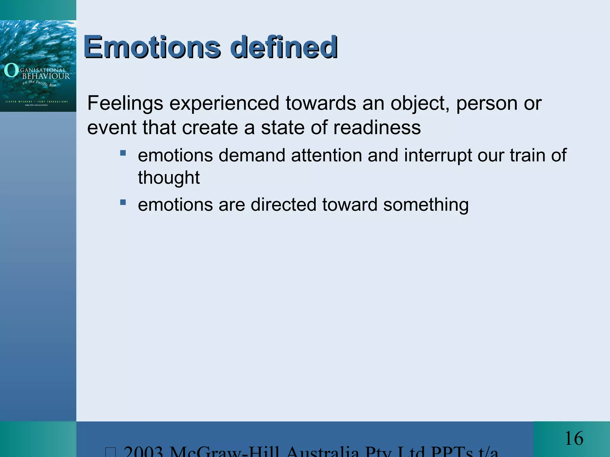 16
Emotions definedEmotions defined
Feelings experienced towards an object, person or
event that create a state of readiness
 emotions demand attention and interrupt our train of
thought
 emotions are directed toward something
 