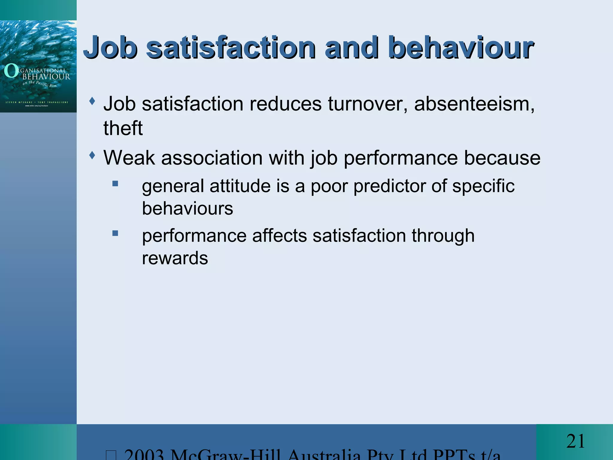21
Job satisfaction and behaviourJob satisfaction and behaviour
 Job satisfaction reduces turnover, absenteeism,
theft
 Weak association with job performance because
 general attitude is a poor predictor of specific
behaviours
 performance affects satisfaction through
rewards
 