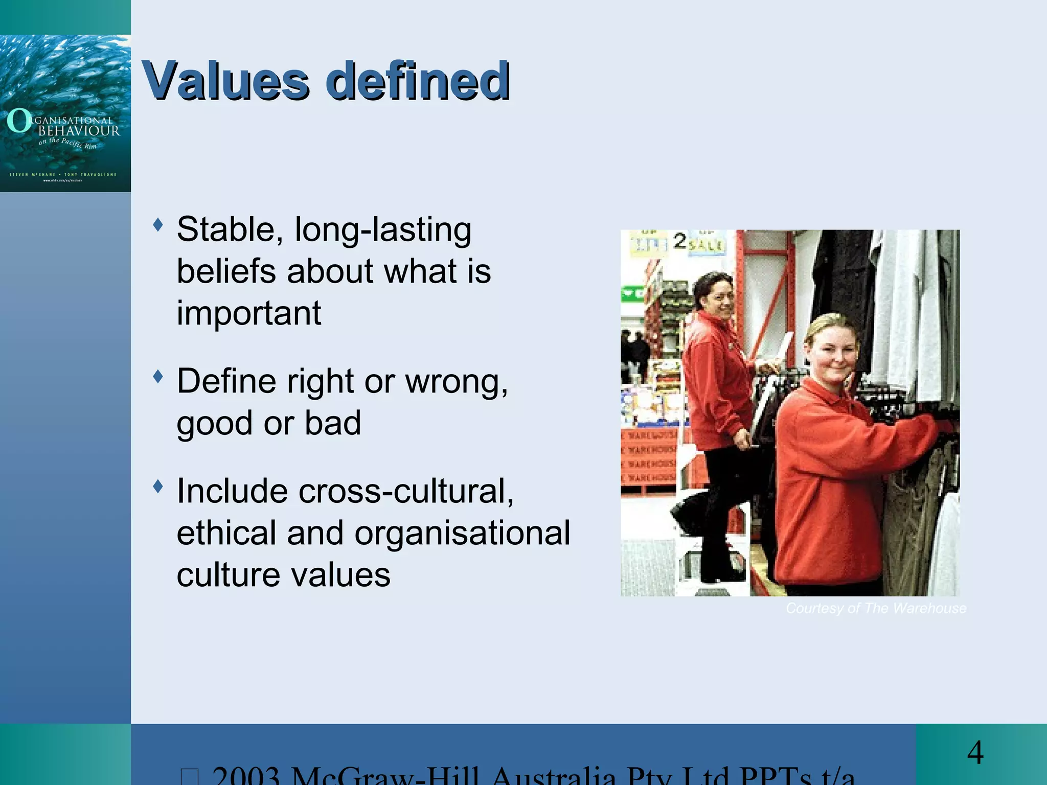 4
Courtesy of The Warehouse
Values definedValues defined
 Stable, long-lasting
beliefs about what is
important
 Define right or wrong,
good or bad
 Include cross-cultural,
ethical and organisational
culture values
 