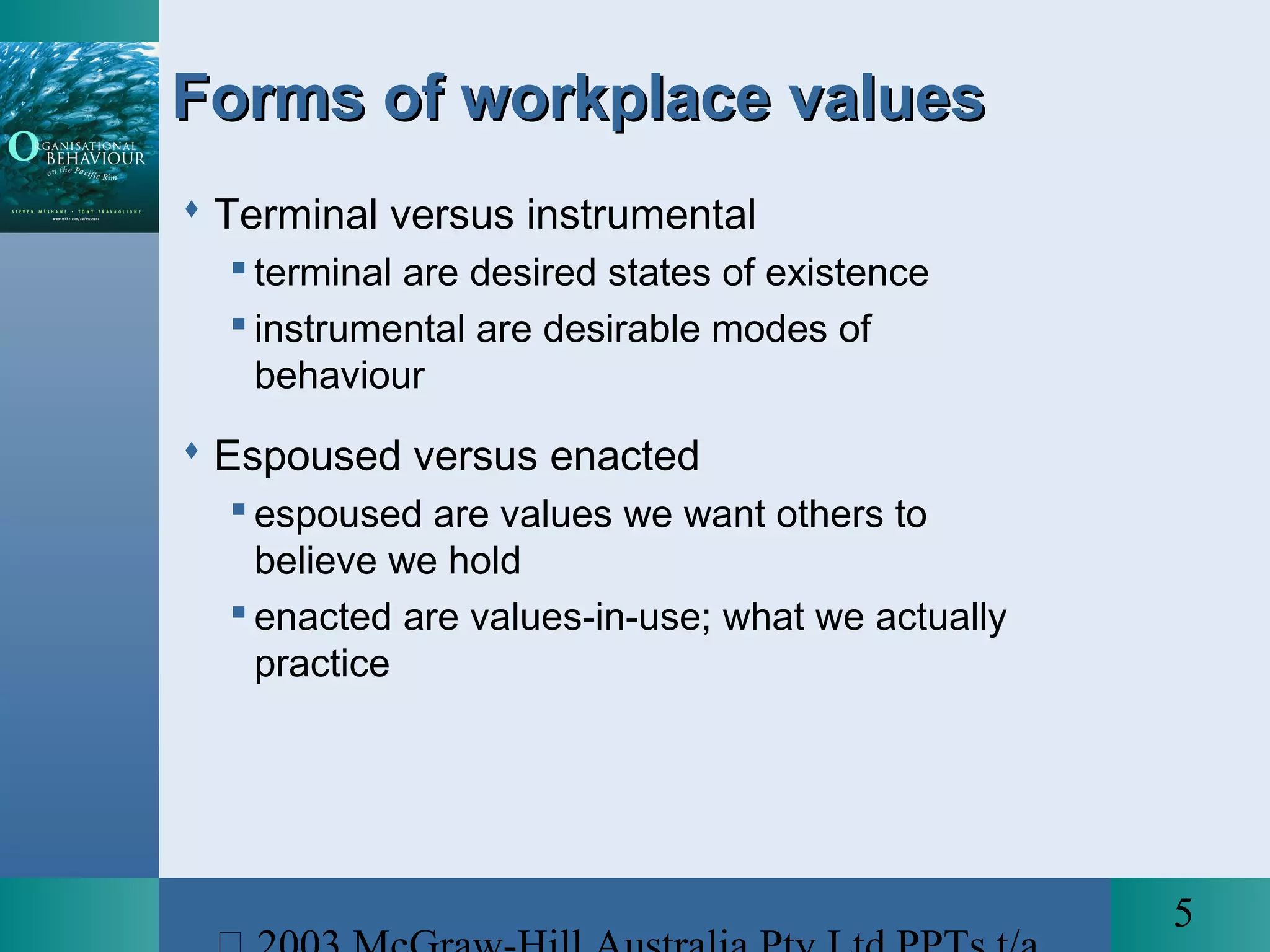 5
Forms of workplace valuesForms of workplace values
 Terminal versus instrumental
 terminal are desired states of existence
 instrumental are desirable modes of
behaviour
 Espoused versus enacted
 espoused are values we want others to
believe we hold
 enacted are values-in-use; what we actually
practice
 