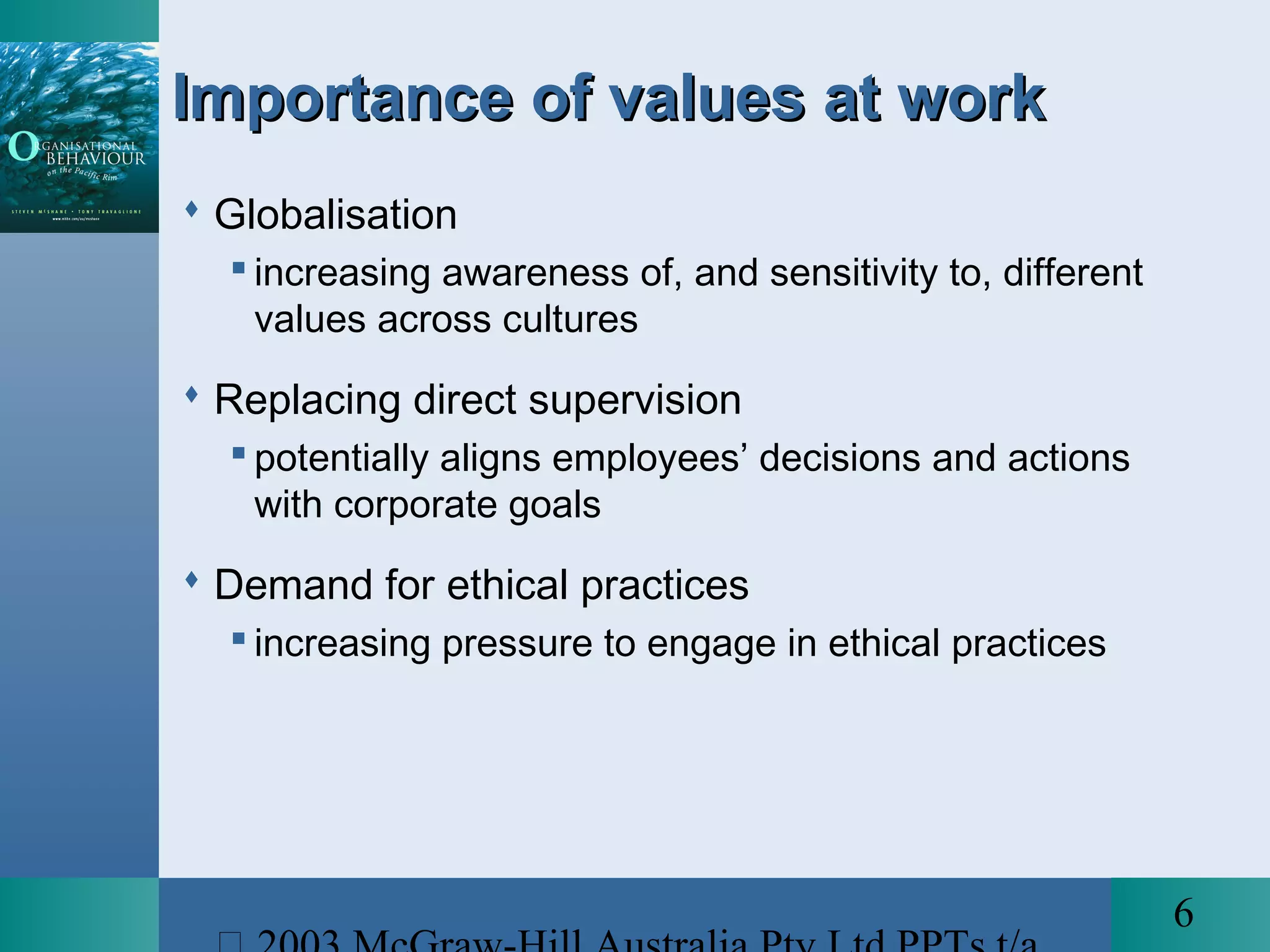 6
Importance of values at workImportance of values at work
 Globalisation
 increasing awareness of, and sensitivity to, different
values across cultures
 Replacing direct supervision
 potentially aligns employees’ decisions and actions
with corporate goals
 Demand for ethical practices
 increasing pressure to engage in ethical practices
 