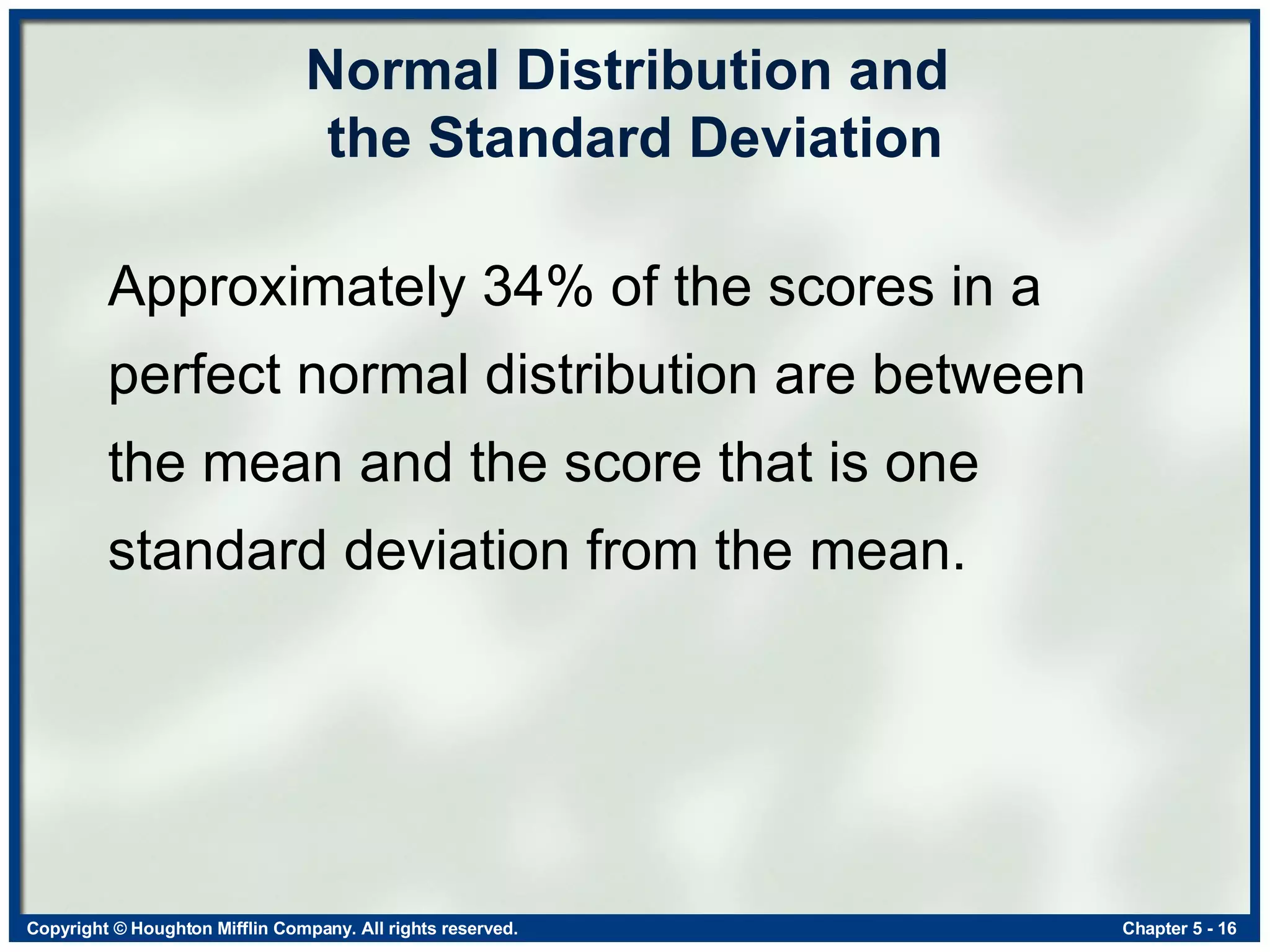 Normal Distribution and  the Standard Deviation Approximately 34% of the scores in a perfect normal distribution are between the mean and the score that is one standard deviation from the mean. 