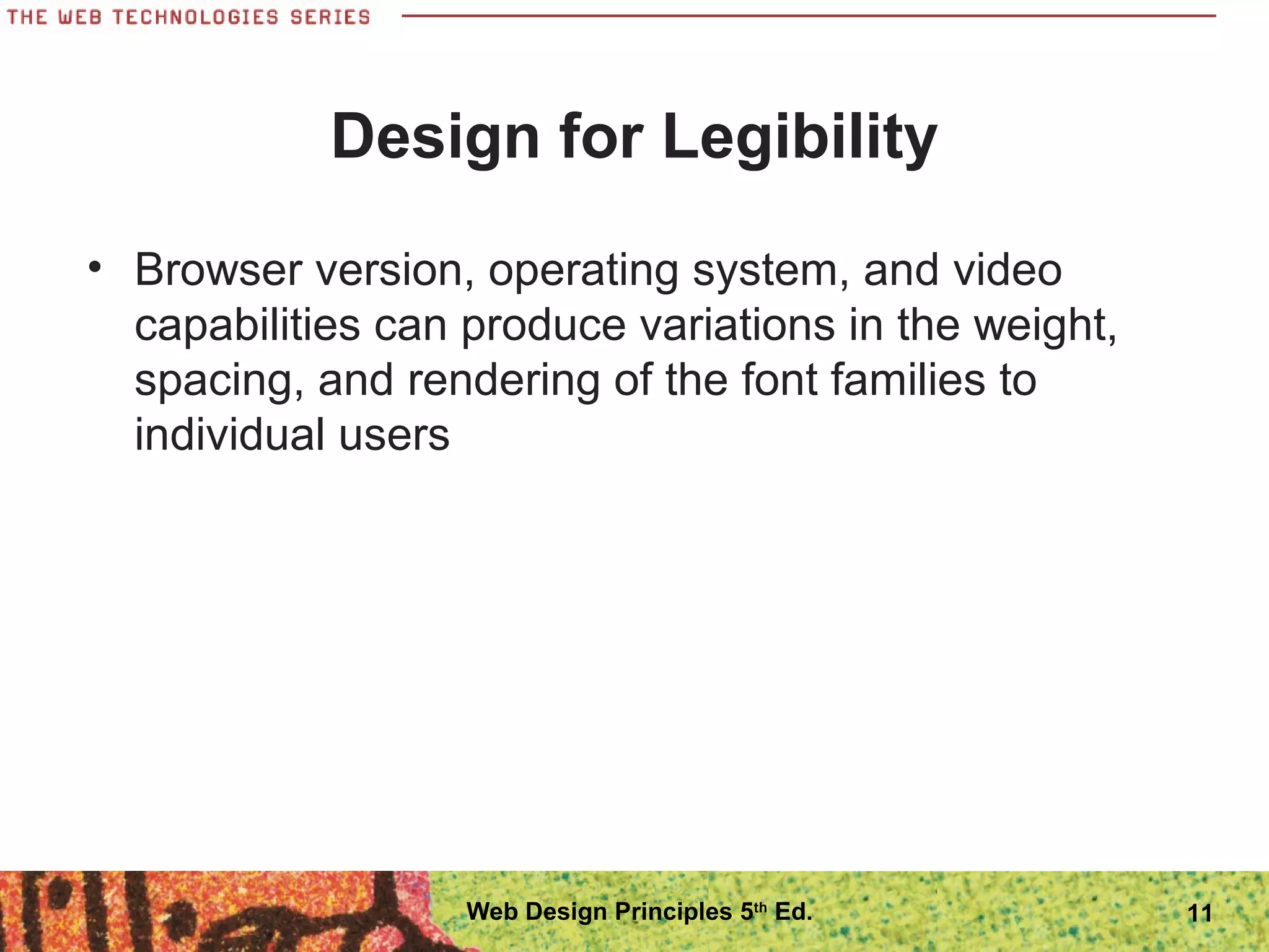 Design for Legibility
• Browser version, operating system, and video
capabilities can produce variations in the weight,
spacing, and rendering of the font families to
individual users
11Web Design Principles 5th
Ed.
 