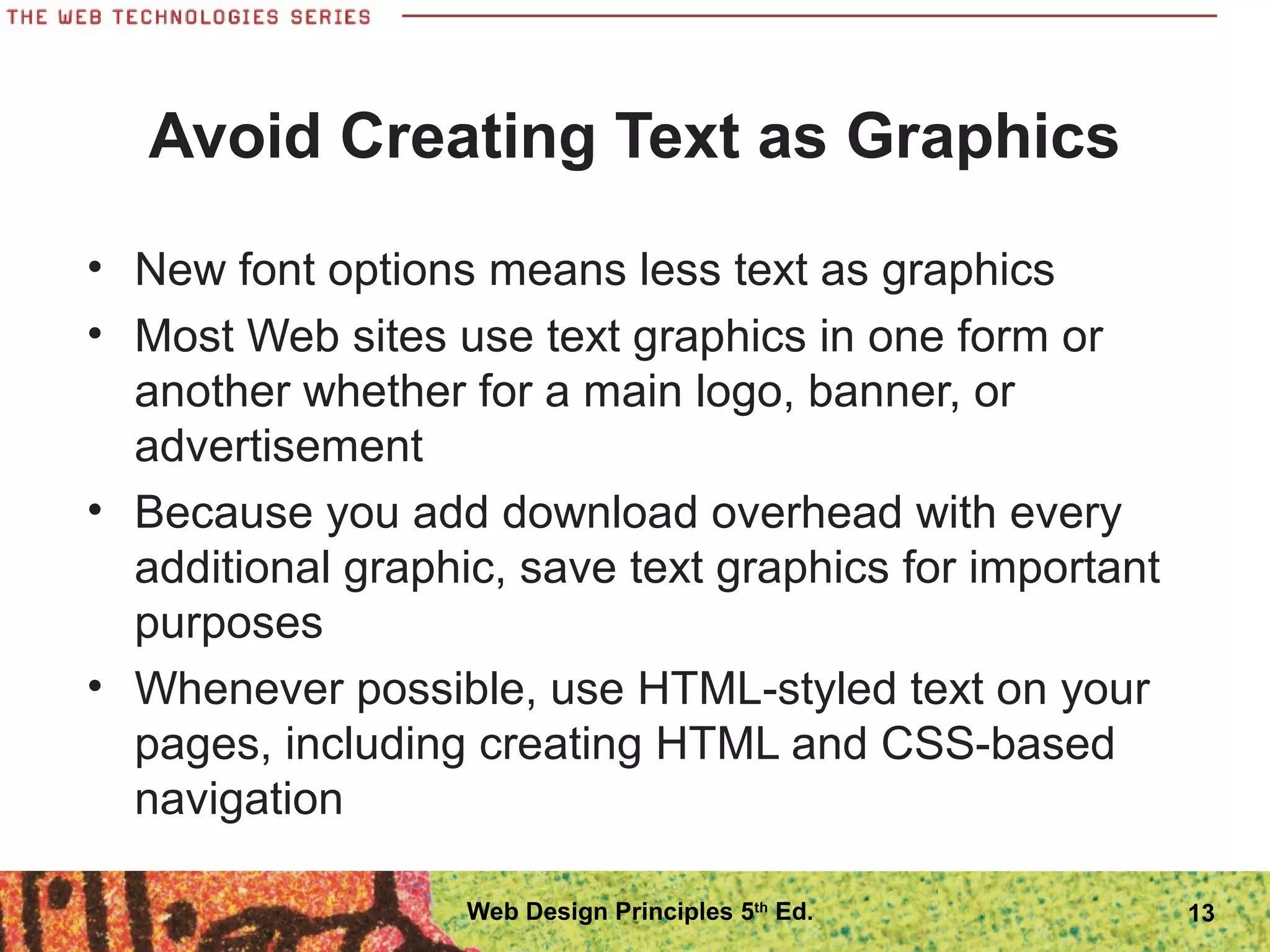 Avoid Creating Text as Graphics
• New font options means less text as graphics
• Most Web sites use text graphics in one form or
another whether for a main logo, banner, or
advertisement
• Because you add download overhead with every
additional graphic, save text graphics for important
purposes
• Whenever possible, use HTML-styled text on your
pages, including creating HTML and CSS-based
navigation
13Web Design Principles 5th
Ed.
 