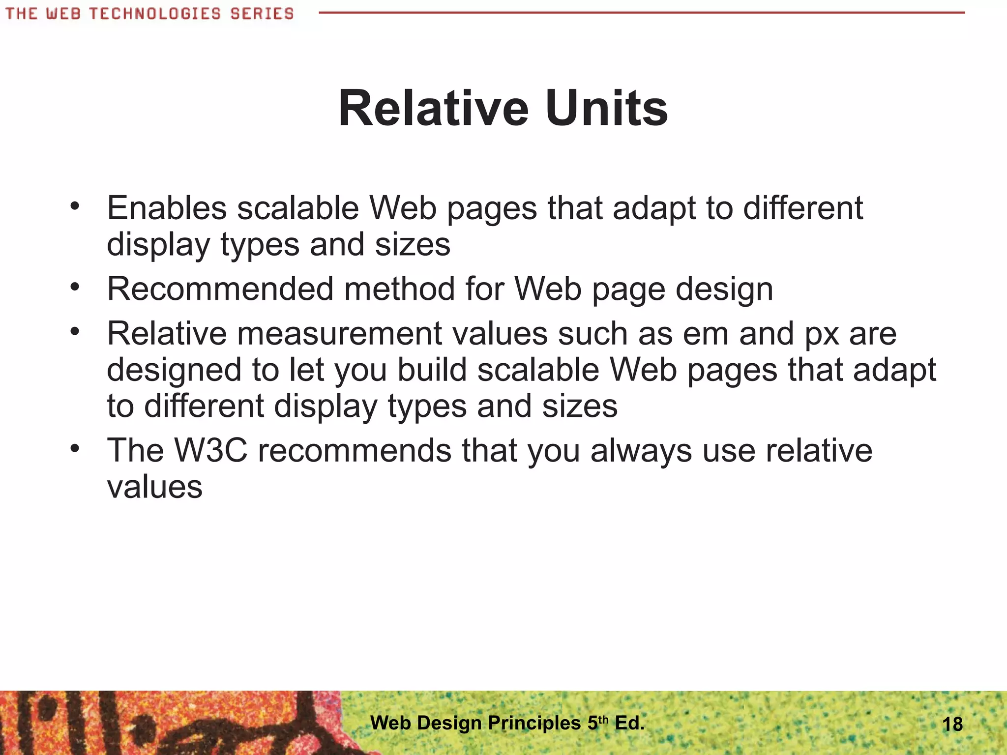 Relative Units
• Enables scalable Web pages that adapt to different
display types and sizes
• Recommended method for Web page design
• Relative measurement values such as em and px are
designed to let you build scalable Web pages that adapt
to different display types and sizes
• The W3C recommends that you always use relative
values
18Web Design Principles 5th
Ed.
 