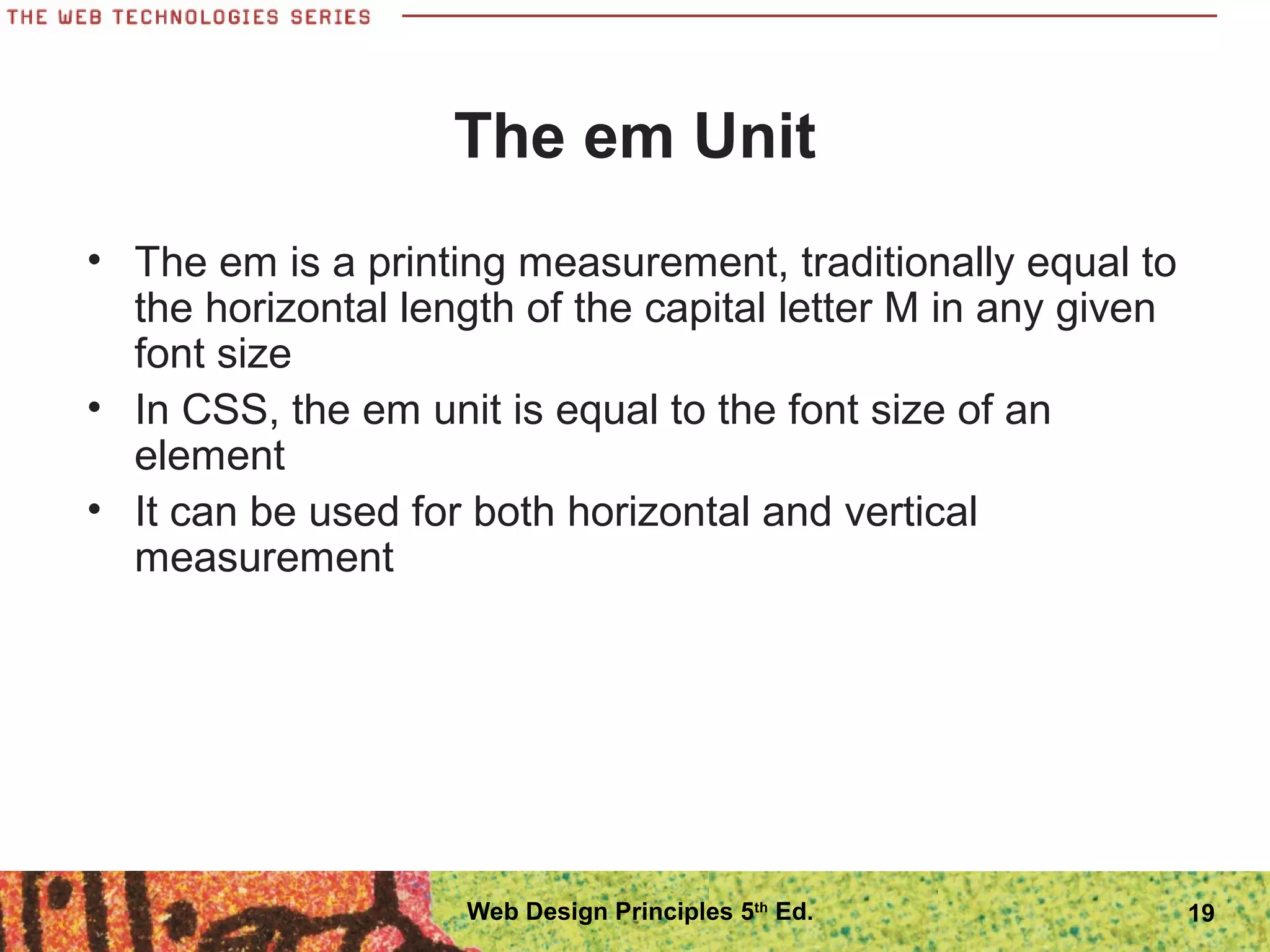 The em Unit
• The em is a printing measurement, traditionally equal to
the horizontal length of the capital letter M in any given
font size
• In CSS, the em unit is equal to the font size of an
element
• It can be used for both horizontal and vertical
measurement
19Web Design Principles 5th
Ed.
 