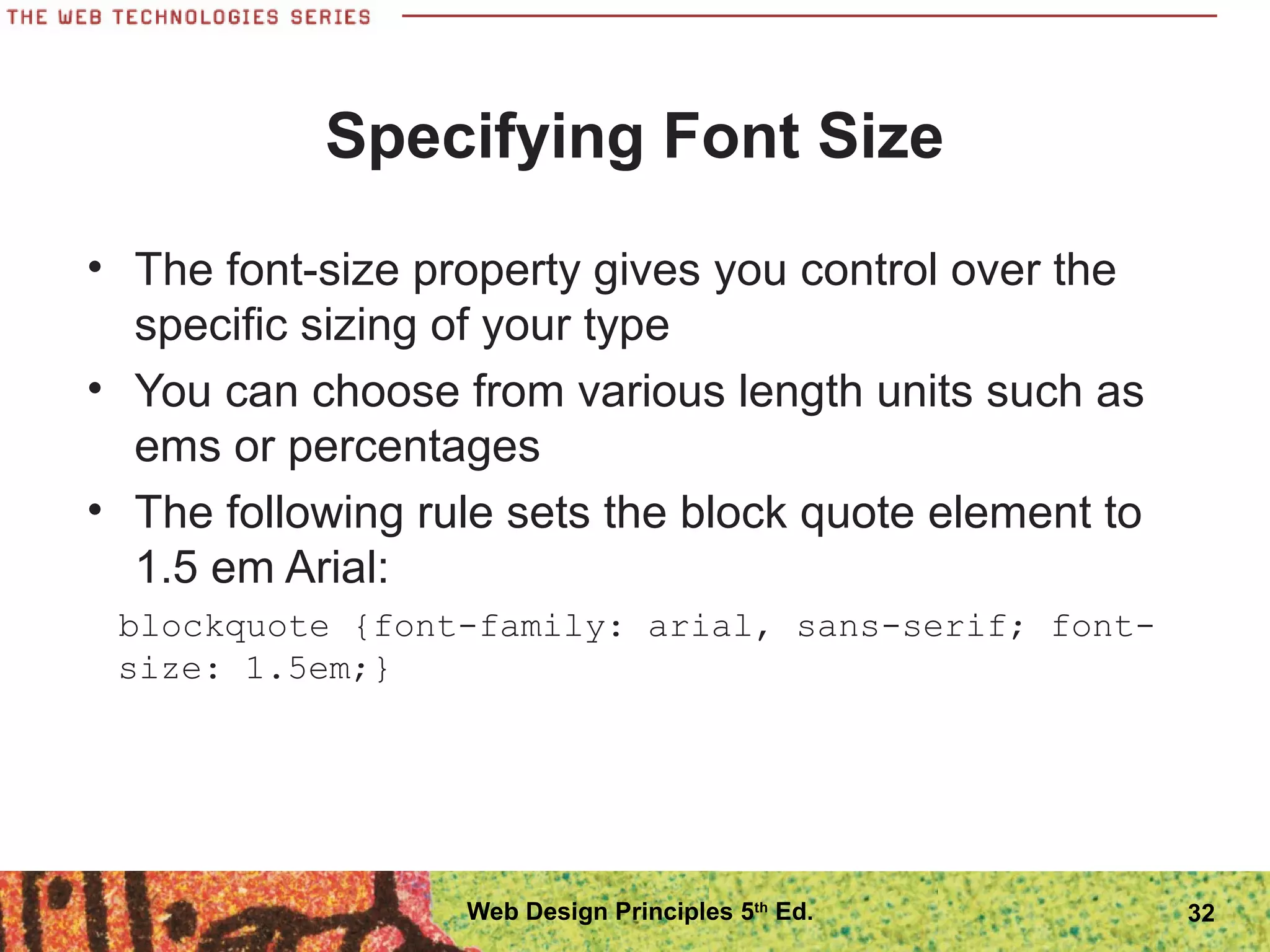 Specifying Font Size
• The font-size property gives you control over the
specific sizing of your type
• You can choose from various length units such as
ems or percentages
• The following rule sets the block quote element to
1.5 em Arial:
blockquote {font-family: arial, sans-serif; font-
size: 1.5em;}
32Web Design Principles 5th
Ed.
 