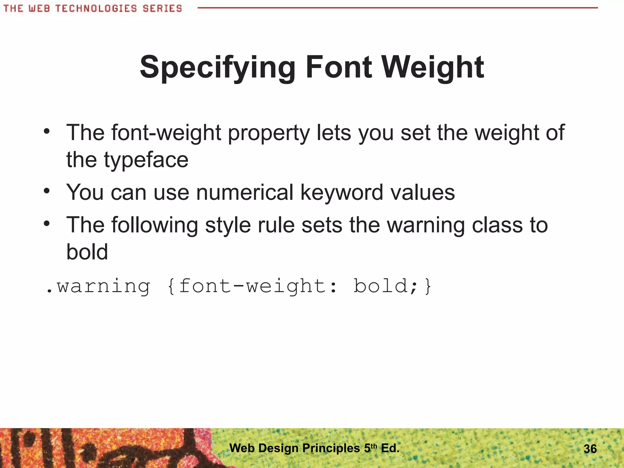Specifying Font Weight
• The font-weight property lets you set the weight of
the typeface
• You can use numerical keyword values
• The following style rule sets the warning class to
bold
.warning {font-weight: bold;}
36Web Design Principles 5th
Ed.
 