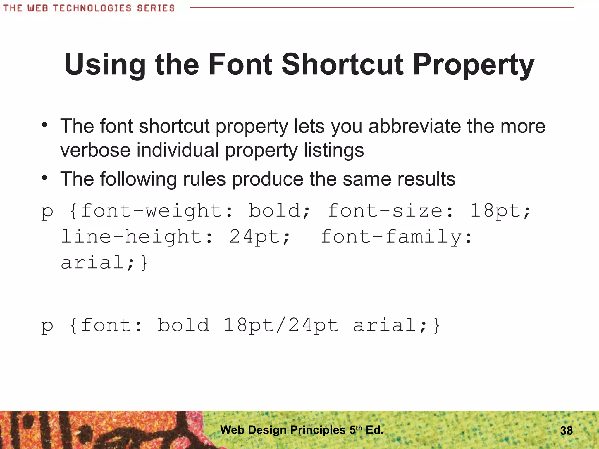 Using the Font Shortcut Property
• The font shortcut property lets you abbreviate the more
verbose individual property listings
• The following rules produce the same results
p {font-weight: bold; font-size: 18pt;
line-height: 24pt; font-family:
arial;}
p {font: bold 18pt/24pt arial;}
38Web Design Principles 5th
Ed.
 