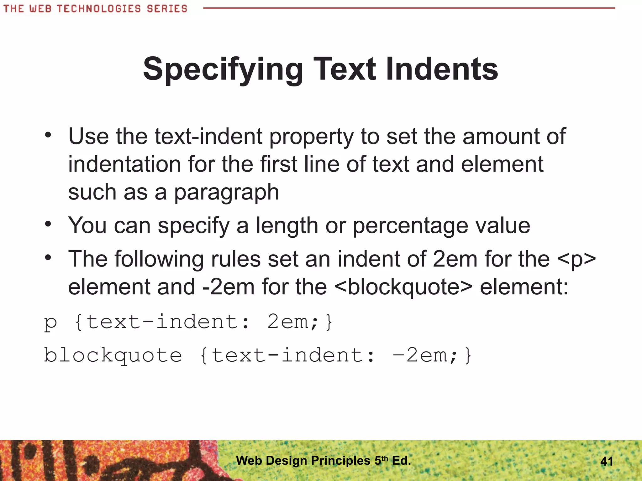 Specifying Text Indents
• Use the text-indent property to set the amount of
indentation for the first line of text and element
such as a paragraph
• You can specify a length or percentage value
• The following rules set an indent of 2em for the <p>
element and -2em for the <blockquote> element:
p {text-indent: 2em;}
blockquote {text-indent: −2em;}
41Web Design Principles 5th
Ed.
 