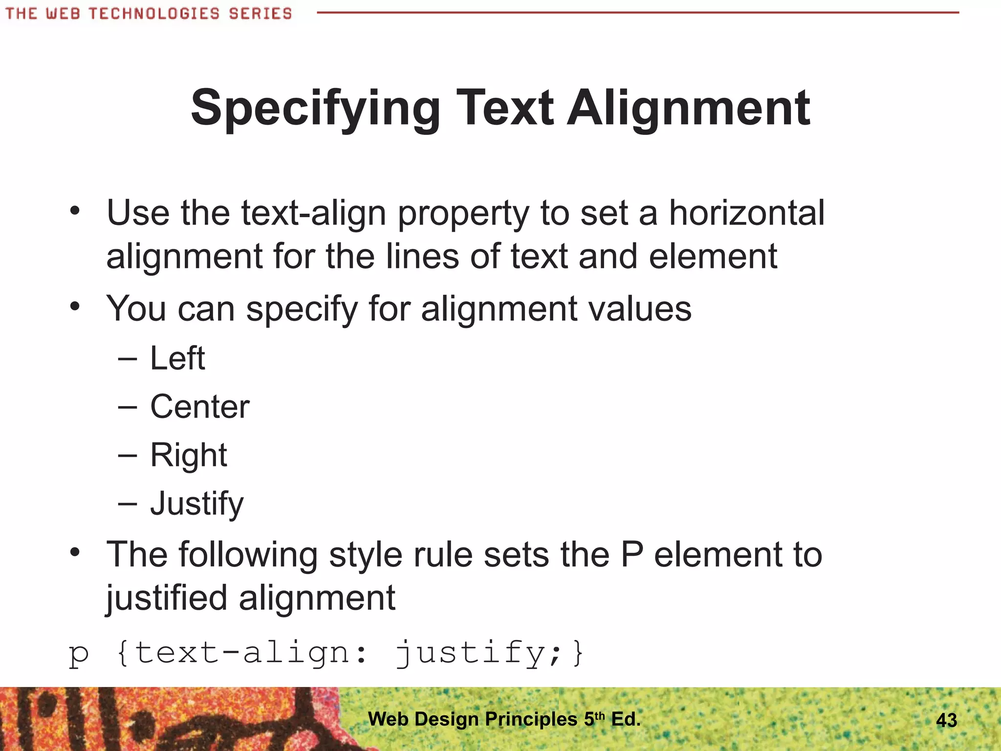 Specifying Text Alignment
• Use the text-align property to set a horizontal
alignment for the lines of text and element
• You can specify for alignment values
– Left
– Center
– Right
– Justify
• The following style rule sets the P element to
justified alignment
p {text-align: justify;}
43Web Design Principles 5th
Ed.
 