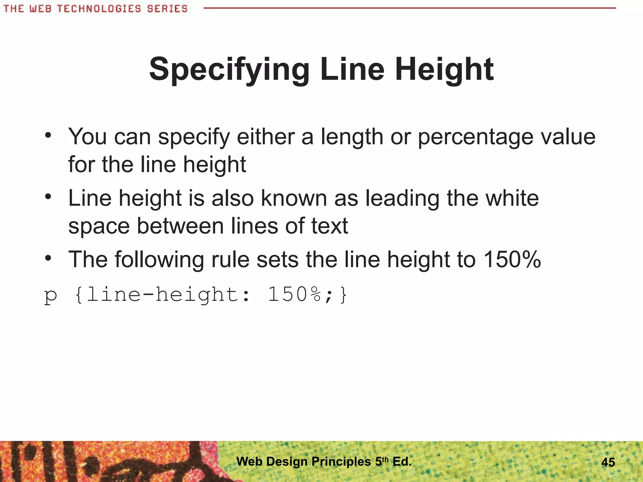 Specifying Line Height
• You can specify either a length or percentage value
for the line height
• Line height is also known as leading the white
space between lines of text
• The following rule sets the line height to 150%
p {line-height: 150%;}
45Web Design Principles 5th
Ed.
 