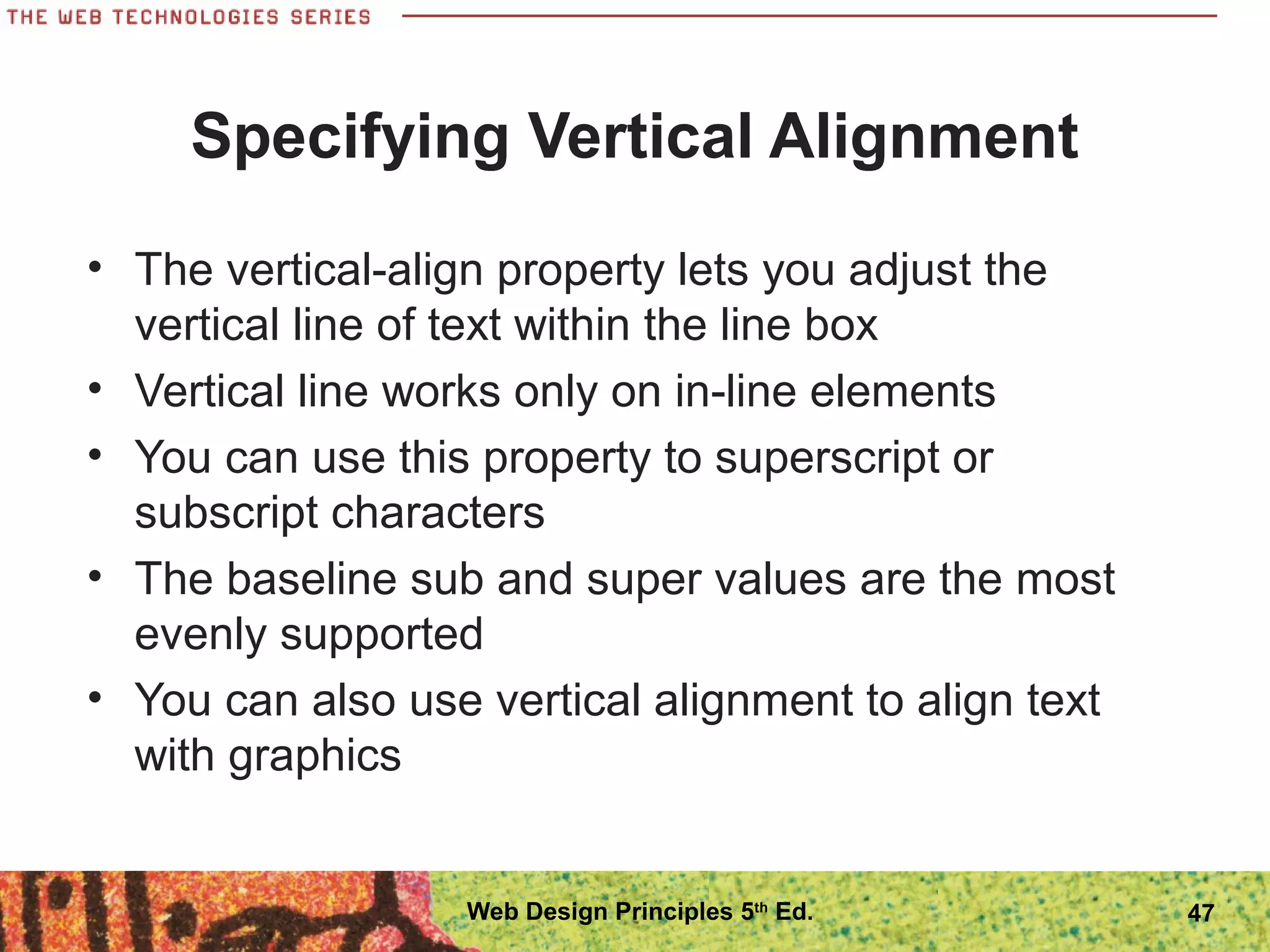 Specifying Vertical Alignment
• The vertical-align property lets you adjust the
vertical line of text within the line box
• Vertical line works only on in-line elements
• You can use this property to superscript or
subscript characters
• The baseline sub and super values are the most
evenly supported
• You can also use vertical alignment to align text
with graphics
47Web Design Principles 5th
Ed.
 