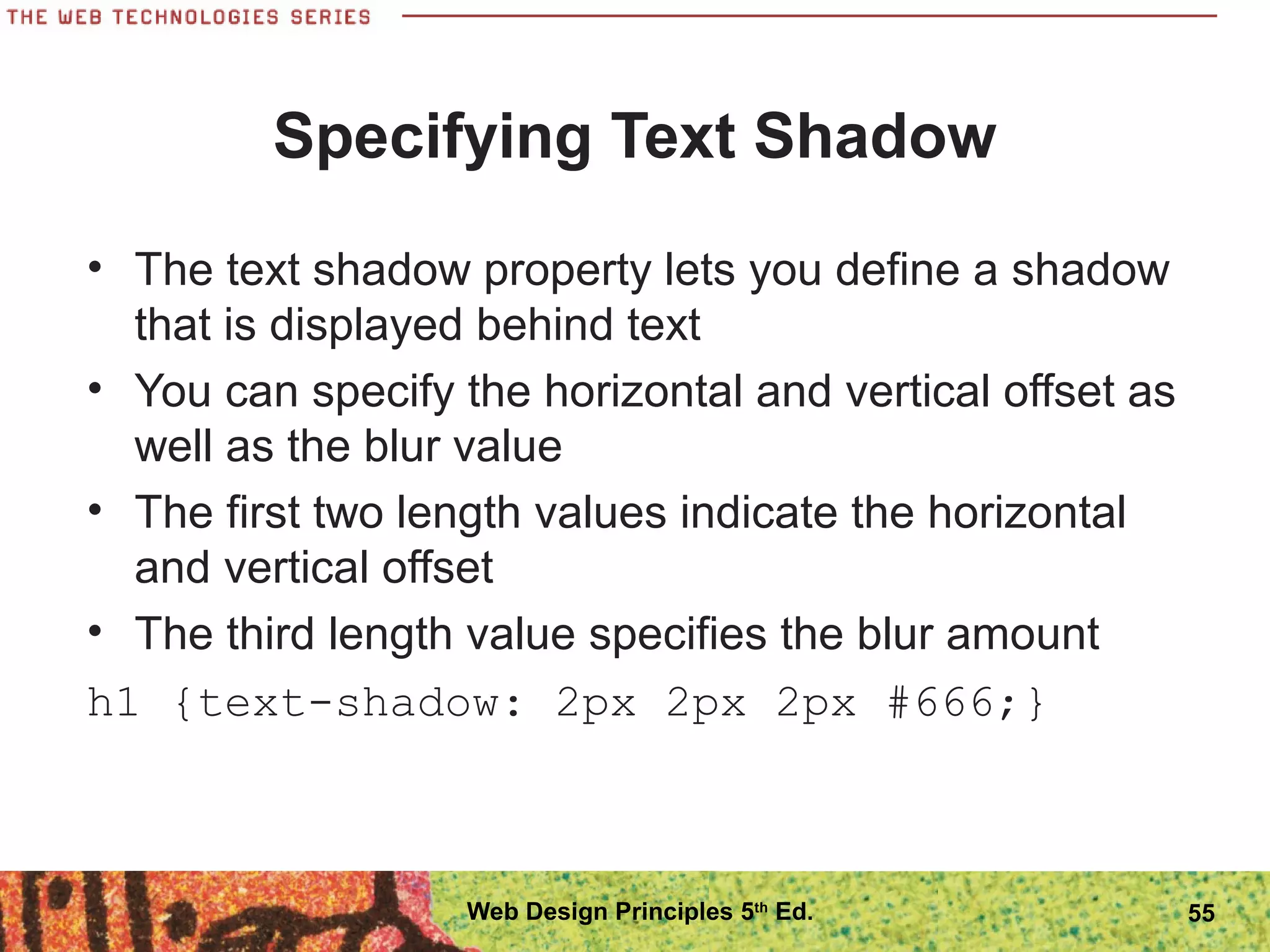 Specifying Text Shadow
• The text shadow property lets you define a shadow
that is displayed behind text
• You can specify the horizontal and vertical offset as
well as the blur value
• The first two length values indicate the horizontal
and vertical offset
• The third length value specifies the blur amount
h1 {text-shadow: 2px 2px 2px #666;}
55Web Design Principles 5th
Ed.
 