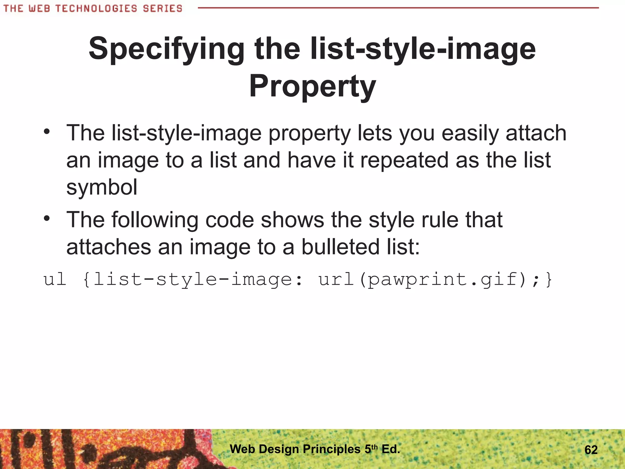 Specifying the list-style-image
Property
• The list-style-image property lets you easily attach
an image to a list and have it repeated as the list
symbol
• The following code shows the style rule that
attaches an image to a bulleted list:
ul {list-style-image: url(pawprint.gif);}
62Web Design Principles 5th
Ed.
 
