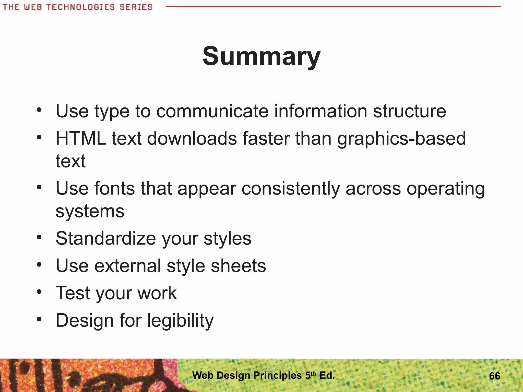 Summary
• Use type to communicate information structure
• HTML text downloads faster than graphics-based
text
• Use fonts that appear consistently across operating
systems
• Standardize your styles
• Use external style sheets
• Test your work
• Design for legibility
66Web Design Principles 5th
Ed.
 