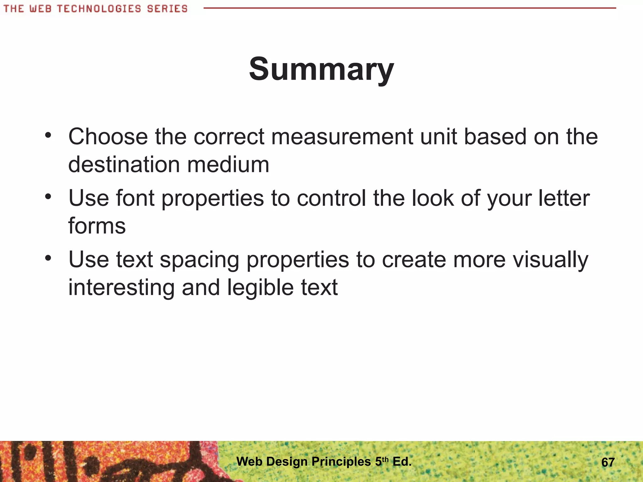 Summary
• Choose the correct measurement unit based on the
destination medium
• Use font properties to control the look of your letter
forms
• Use text spacing properties to create more visually
interesting and legible text
67Web Design Principles 5th
Ed.
 