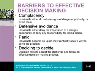 Copyright © 2005 McGraw-Hill Australia Pty Ltd
PPTs t/a Management: A Pacific Rim Focus 4e by Bartol, Tein, Matthews, Martin 5–13
BARRIERS TO EFFECTIVE
DECISION MAKING
• Complacency
Individuals either do not see signs of danger/opportunity, or
avoid them.
• Defensive avoidance
Individuals either deny the importance of a danger/
opportunity or deny any responsibility for taking action.
• Panic
Individuals become so upset they frantically seek a way to
solve the problem.
• Deciding to decide
Decision makers accept the challenge and follow an
effective decision-making process.
 