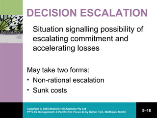 Copyright © 2005 McGraw-Hill Australia Pty Ltd
PPTs t/a Management: A Pacific Rim Focus 4e by Bartol, Tein, Matthews, Martin 5–18
DECISION ESCALATION
Situation signalling possibility of
escalating commitment and
accelerating losses
May take two forms:
• Non-rational escalation
• Sunk costs
 