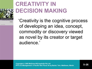 Copyright © 2005 McGraw-Hill Australia Pty Ltd
PPTs t/a Management: A Pacific Rim Focus 4e by Bartol, Tein, Matthews, Martin 5–26
CREATIVITY IN
DECISION MAKING
‘Creativity is the cognitive process
of developing an idea, concept,
commodity or discovery viewed
as novel by its creator or target
audience.’
 