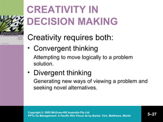 Copyright © 2005 McGraw-Hill Australia Pty Ltd
PPTs t/a Management: A Pacific Rim Focus 4e by Bartol, Tein, Matthews, Martin 5–27
CREATIVITY IN
DECISION MAKING
Creativity requires both:
• Convergent thinking
Attempting to move logically to a problem
solution.
• Divergent thinking
Generating new ways of viewing a problem and
seeking novel alternatives.
 