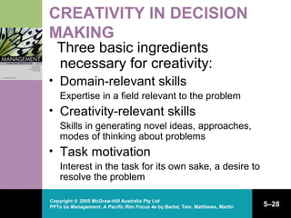 Copyright © 2005 McGraw-Hill Australia Pty Ltd
PPTs t/a Management: A Pacific Rim Focus 4e by Bartol, Tein, Matthews, Martin 5–28
CREATIVITY IN DECISION
MAKING
Three basic ingredients
necessary for creativity:
• Domain-relevant skills
Expertise in a field relevant to the problem
• Creativity-relevant skills
Skills in generating novel ideas, approaches,
modes of thinking about problems
• Task motivation
Interest in the task for its own sake, a desire to
resolve the problem
 