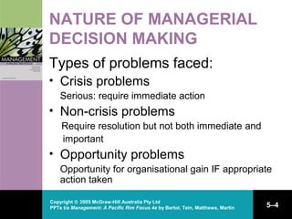 Copyright © 2005 McGraw-Hill Australia Pty Ltd
PPTs t/a Management: A Pacific Rim Focus 4e by Bartol, Tein, Matthews, Martin 5–4
NATURE OF MANAGERIAL
DECISION MAKING
Types of problems faced:
• Crisis problems
Serious: require immediate action
• Non-crisis problems
Require resolution but not both immediate and
important
• Opportunity problems
Opportunity for organisational gain IF appropriate
action taken
 