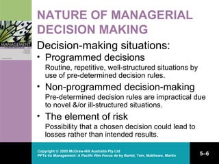 Copyright © 2005 McGraw-Hill Australia Pty Ltd
PPTs t/a Management: A Pacific Rim Focus 4e by Bartol, Tein, Matthews, Martin 5–6
NATURE OF MANAGERIAL
DECISION MAKING
Decision-making situations:
• Programmed decisions
Routine, repetitive, well-structured situations by
use of pre-determined decision rules.
• Non-programmed decision-making
Pre-determined decision rules are impractical due
to novel &/or ill-structured situations.
• The element of risk
Possibility that a chosen decision could lead to
losses rather than intended results.
 