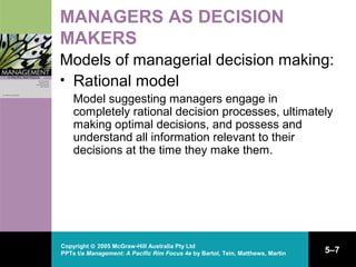 Copyright © 2005 McGraw-Hill Australia Pty Ltd
PPTs t/a Management: A Pacific Rim Focus 4e by Bartol, Tein, Matthews, Martin 5–7
MANAGERS AS DECISION
MAKERS
Models of managerial decision making:
• Rational model
Model suggesting managers engage in
completely rational decision processes, ultimately
making optimal decisions, and possess and
understand all information relevant to their
decisions at the time they make them.
 