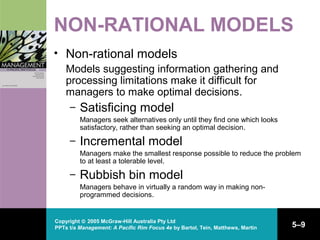Copyright © 2005 McGraw-Hill Australia Pty Ltd
PPTs t/a Management: A Pacific Rim Focus 4e by Bartol, Tein, Matthews, Martin 5–9
NON-RATIONAL MODELS
• Non-rational models
Models suggesting information gathering and
processing limitations make it difficult for
managers to make optimal decisions.
– Satisficing model
Managers seek alternatives only until they find one which looks
satisfactory, rather than seeking an optimal decision.
– Incremental model
Managers make the smallest response possible to reduce the problem
to at least a tolerable level.
– Rubbish bin model
Managers behave in virtually a random way in making non-
programmed decisions.
 