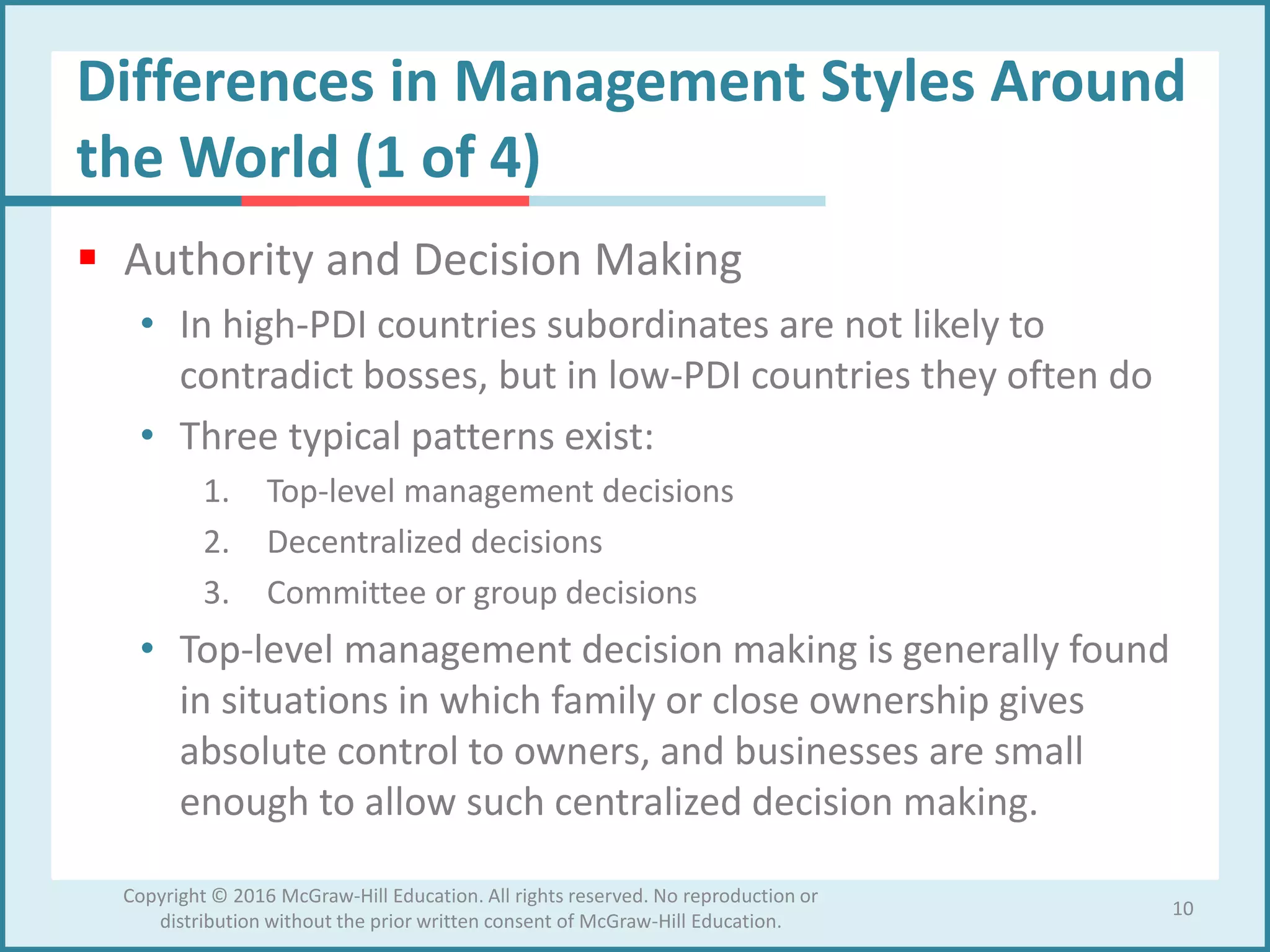 Differences in Management Styles Around
the World (1 of 4)
 Authority and Decision Making
• In high-PDI countries subordinates are not likely to
contradict bosses, but in low-PDI countries they often do
• Three typical patterns exist:
1. Top-level management decisions
2. Decentralized decisions
3. Committee or group decisions
• Top-level management decision making is generally found
in situations in which family or close ownership gives
absolute control to owners, and businesses are small
enough to allow such centralized decision making.
10
Copyright © 2016 McGraw-Hill Education. All rights reserved. No reproduction or
distribution without the prior written consent of McGraw-Hill Education.
 
