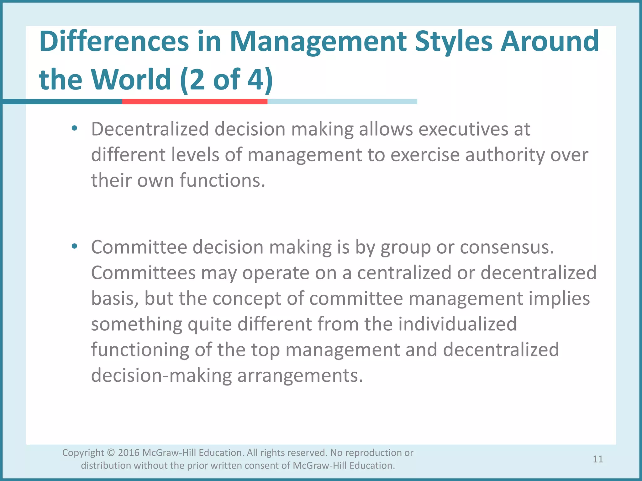 Differences in Management Styles Around
the World (2 of 4)
• Decentralized decision making allows executives at
different levels of management to exercise authority over
their own functions.
• Committee decision making is by group or consensus.
Committees may operate on a centralized or decentralized
basis, but the concept of committee management implies
something quite different from the individualized
functioning of the top management and decentralized
decision-making arrangements.
11
Copyright © 2016 McGraw-Hill Education. All rights reserved. No reproduction or
distribution without the prior written consent of McGraw-Hill Education.
 