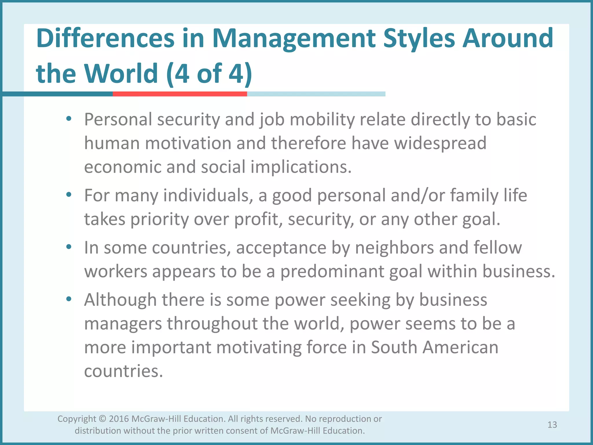 Differences in Management Styles Around
the World (4 of 4)
• Personal security and job mobility relate directly to basic
human motivation and therefore have widespread
economic and social implications.
• For many individuals, a good personal and/or family life
takes priority over profit, security, or any other goal.
• In some countries, acceptance by neighbors and fellow
workers appears to be a predominant goal within business.
• Although there is some power seeking by business
managers throughout the world, power seems to be a
more important motivating force in South American
countries.
13
Copyright © 2016 McGraw-Hill Education. All rights reserved. No reproduction or
distribution without the prior written consent of McGraw-Hill Education.
 