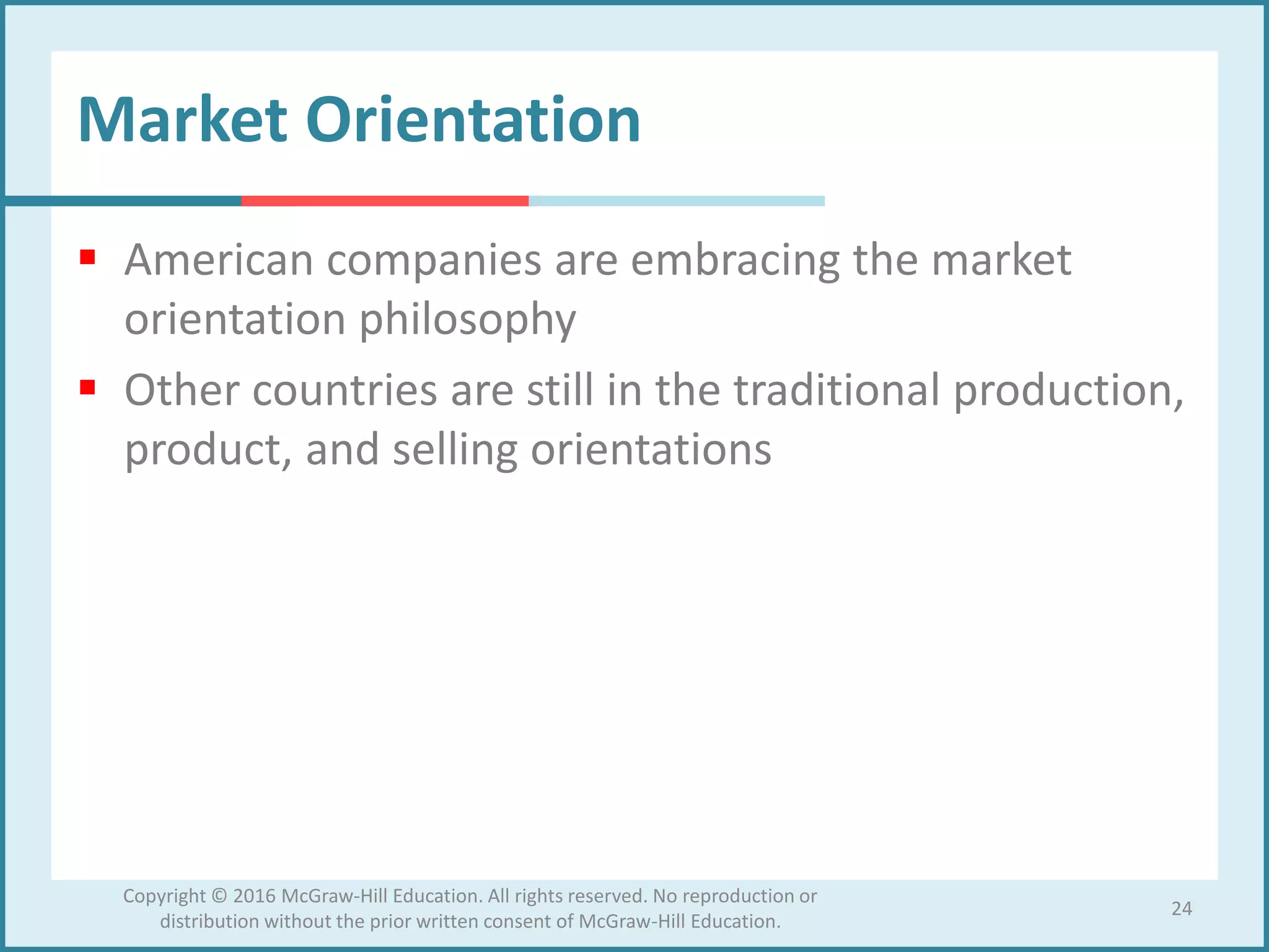 Market Orientation
 American companies are embracing the market
orientation philosophy
 Other countries are still in the traditional production,
product, and selling orientations
24
Copyright © 2016 McGraw-Hill Education. All rights reserved. No reproduction or
distribution without the prior written consent of McGraw-Hill Education.
 
