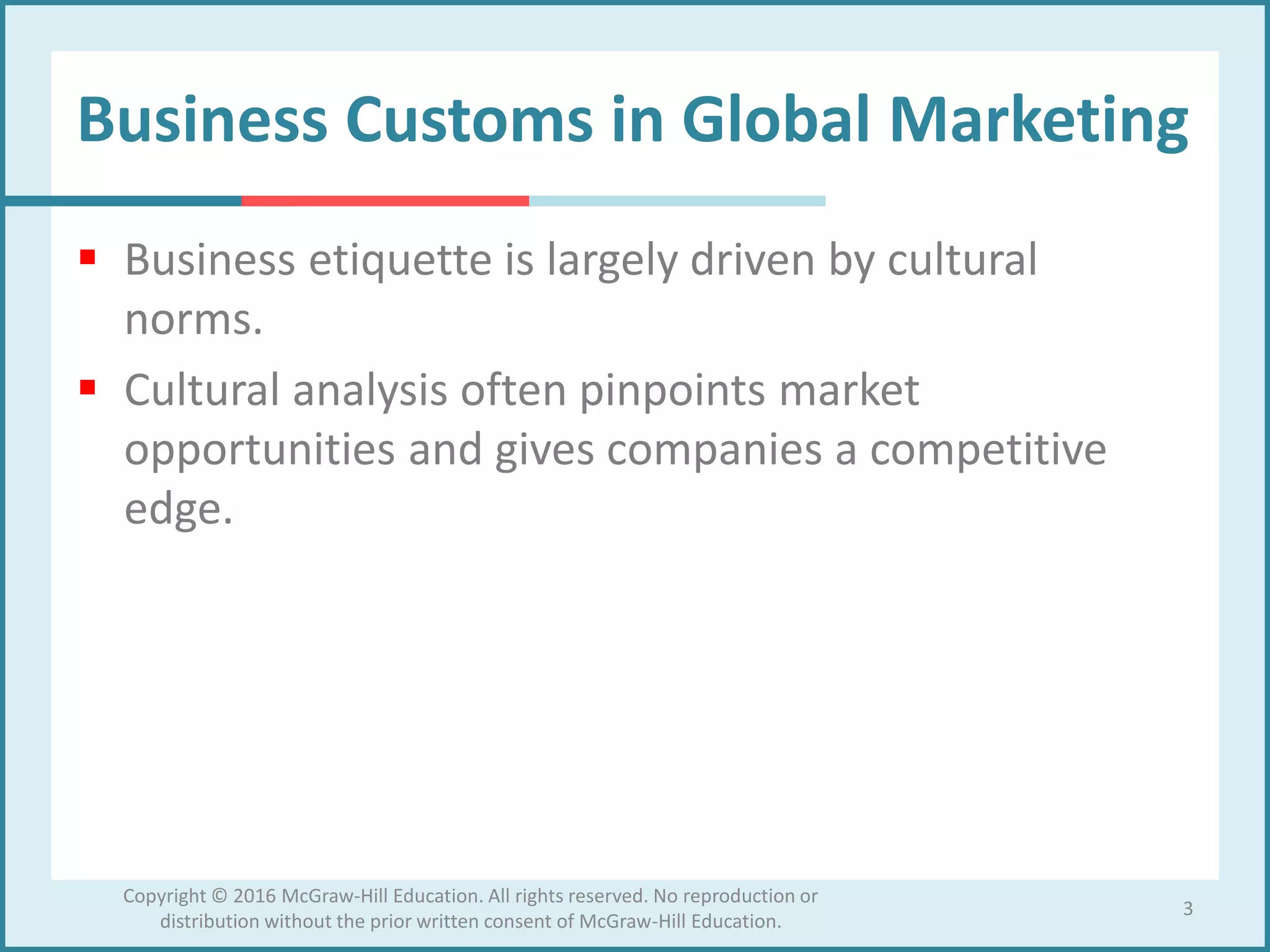 Business Customs in Global Marketing
 Business etiquette is largely driven by cultural
norms.
 Cultural analysis often pinpoints market
opportunities and gives companies a competitive
edge.
3
Copyright © 2016 McGraw-Hill Education. All rights reserved. No reproduction or
distribution without the prior written consent of McGraw-Hill Education.
 