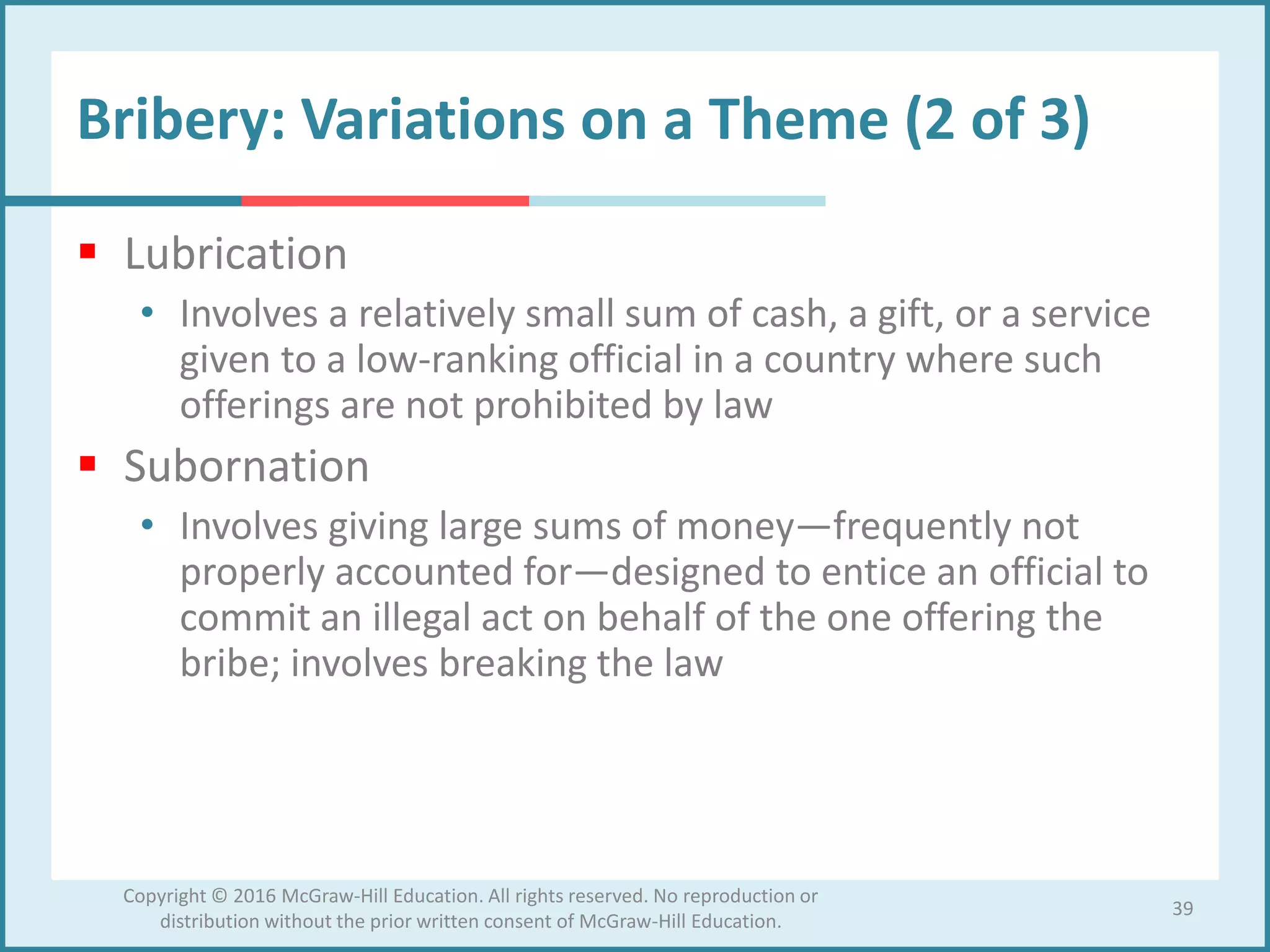 Bribery: Variations on a Theme (2 of 3)
 Lubrication
• Involves a relatively small sum of cash, a gift, or a service
given to a low-ranking official in a country where such
offerings are not prohibited by law
 Subornation
• Involves giving large sums of money—frequently not
properly accounted for—designed to entice an official to
commit an illegal act on behalf of the one offering the
bribe; involves breaking the law
39
Copyright © 2016 McGraw-Hill Education. All rights reserved. No reproduction or
distribution without the prior written consent of McGraw-Hill Education.
 