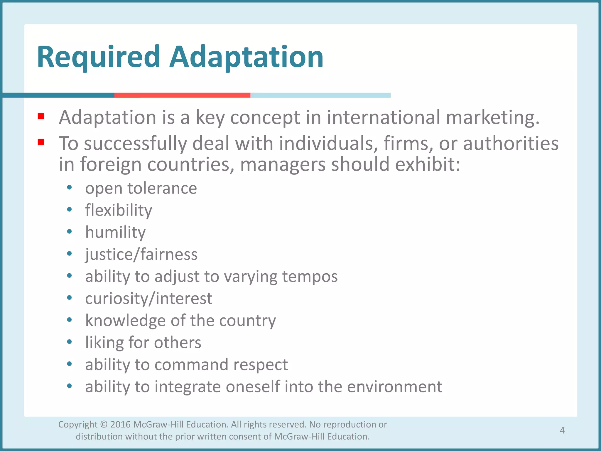 Required Adaptation
 Adaptation is a key concept in international marketing.
 To successfully deal with individuals, firms, or authorities
in foreign countries, managers should exhibit:
• open tolerance
• flexibility
• humility
• justice/fairness
• ability to adjust to varying tempos
• curiosity/interest
• knowledge of the country
• liking for others
• ability to command respect
• ability to integrate oneself into the environment
4
Copyright © 2016 McGraw-Hill Education. All rights reserved. No reproduction or
distribution without the prior written consent of McGraw-Hill Education.
 