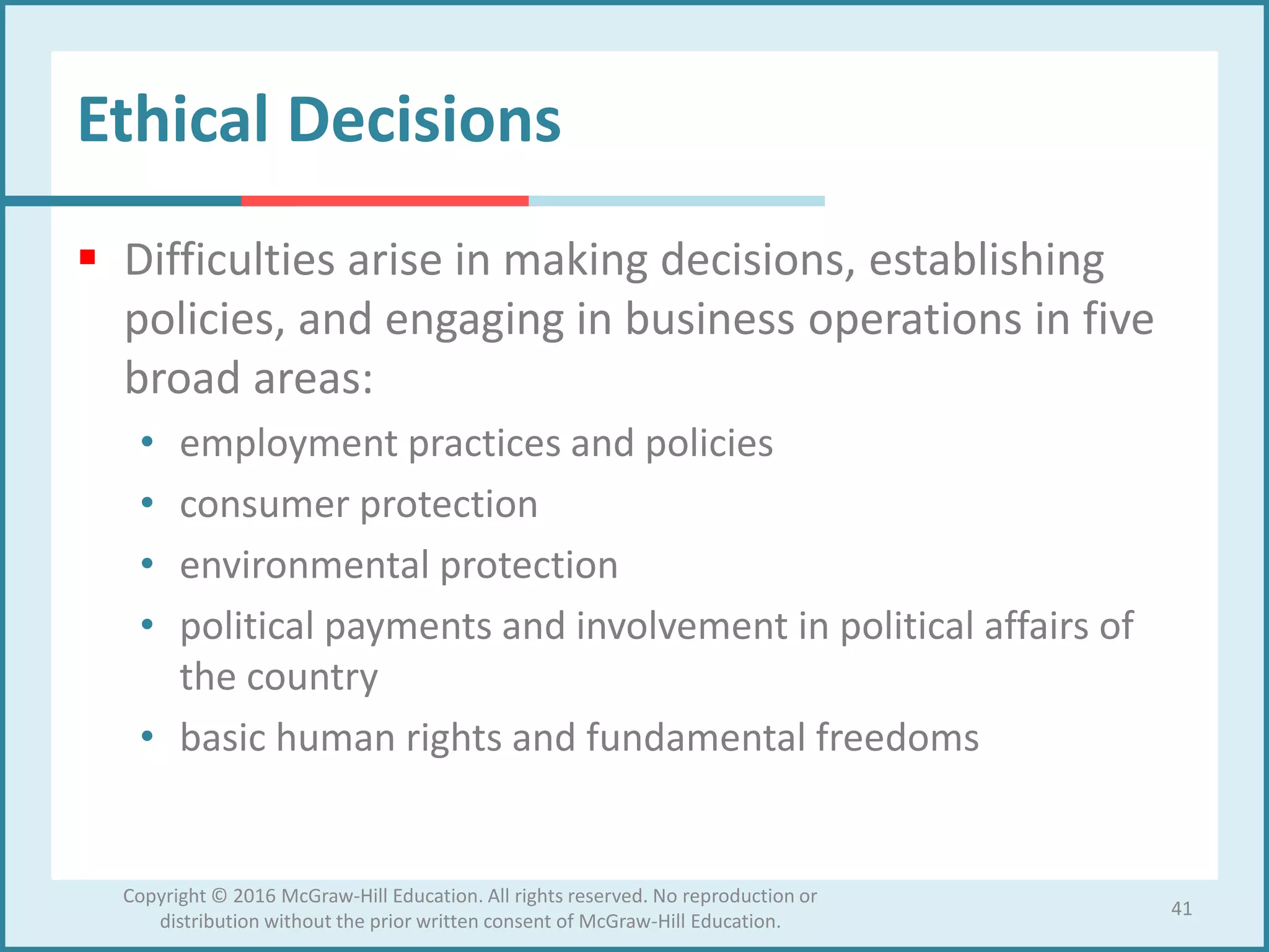 Ethical Decisions
 Difficulties arise in making decisions, establishing
policies, and engaging in business operations in five
broad areas:
• employment practices and policies
• consumer protection
• environmental protection
• political payments and involvement in political affairs of
the country
• basic human rights and fundamental freedoms
41
Copyright © 2016 McGraw-Hill Education. All rights reserved. No reproduction or
distribution without the prior written consent of McGraw-Hill Education.
 