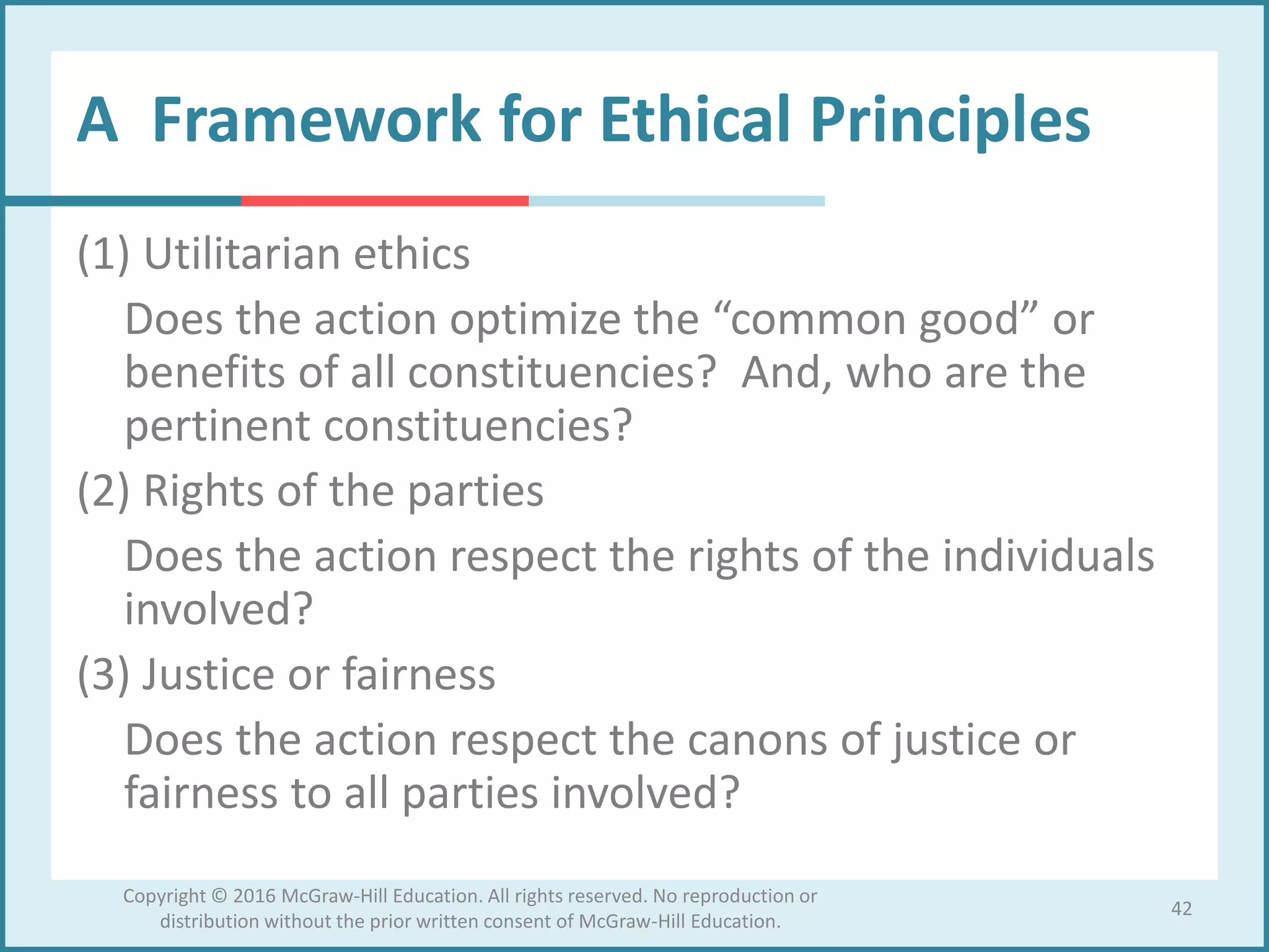 A Framework for Ethical Principles
(1) Utilitarian ethics
Does the action optimize the “common good” or
benefits of all constituencies? And, who are the
pertinent constituencies?
(2) Rights of the parties
Does the action respect the rights of the individuals
involved?
(3) Justice or fairness
Does the action respect the canons of justice or
fairness to all parties involved?
42
Copyright © 2016 McGraw-Hill Education. All rights reserved. No reproduction or
distribution without the prior written consent of McGraw-Hill Education.
 