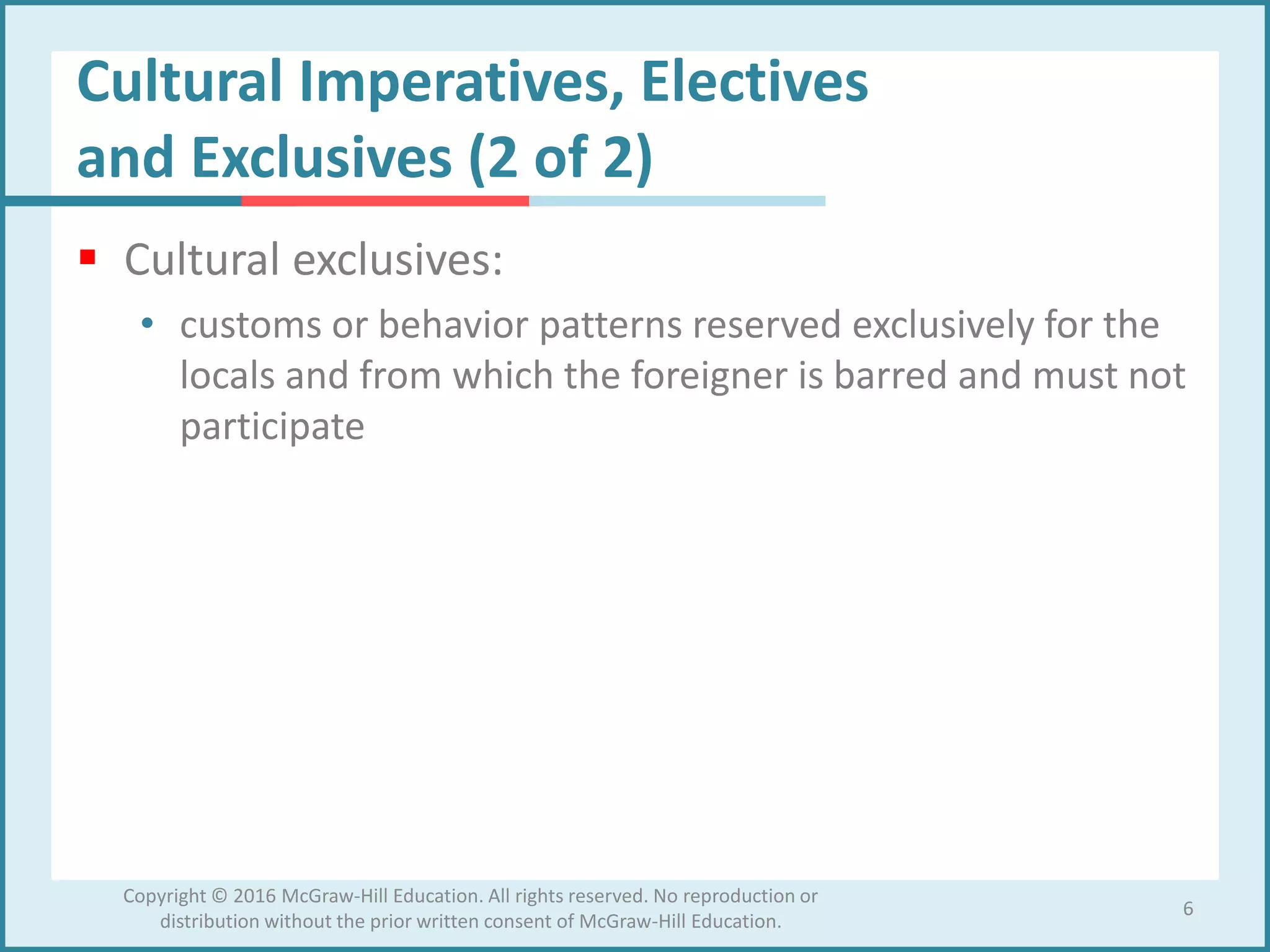 Cultural Imperatives, Electives
and Exclusives (2 of 2)
 Cultural exclusives:
• customs or behavior patterns reserved exclusively for the
locals and from which the foreigner is barred and must not
participate
6
Copyright © 2016 McGraw-Hill Education. All rights reserved. No reproduction or
distribution without the prior written consent of McGraw-Hill Education.
 