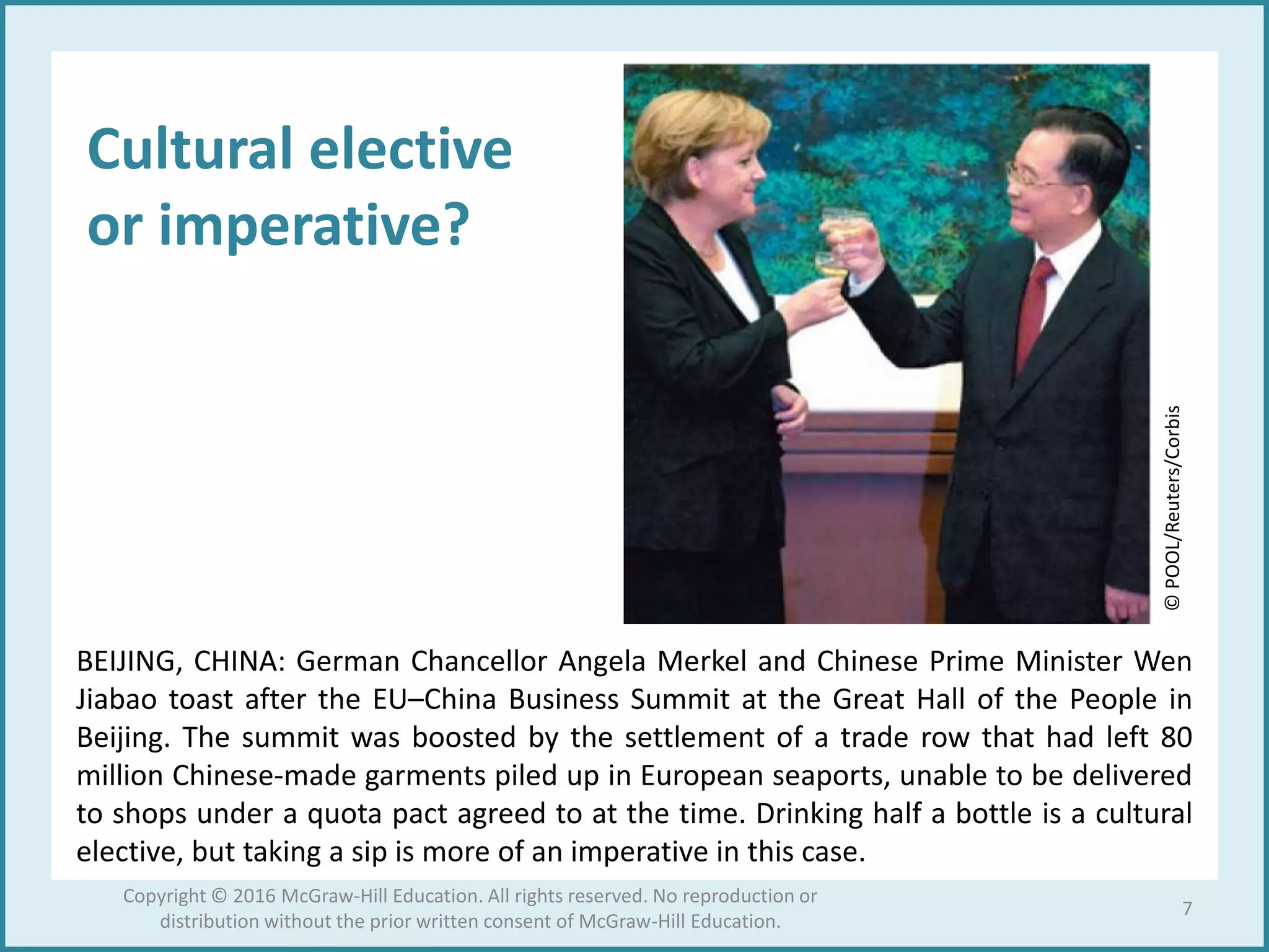Cultural elective
or imperative?
BEIJING, CHINA: German Chancellor Angela Merkel and Chinese Prime Minister Wen
Jiabao toast after the EU–China Business Summit at the Great Hall of the People in
Beijing. The summit was boosted by the settlement of a trade row that had left 80
million Chinese-made garments piled up in European seaports, unable to be delivered
to shops under a quota pact agreed to at the time. Drinking half a bottle is a cultural
elective, but taking a sip is more of an imperative in this case.
©POOL/Reuters/Corbis
7
Copyright © 2016 McGraw-Hill Education. All rights reserved. No reproduction or
distribution without the prior written consent of McGraw-Hill Education.
 