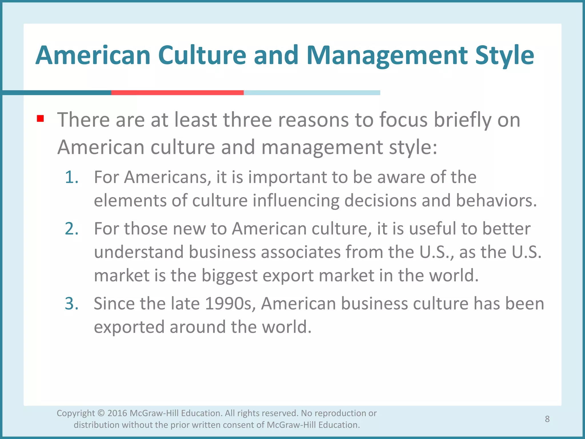 American Culture and Management Style
 There are at least three reasons to focus briefly on
American culture and management style:
1. For Americans, it is important to be aware of the
elements of culture influencing decisions and behaviors.
2. For those new to American culture, it is useful to better
understand business associates from the U.S., as the U.S.
market is the biggest export market in the world.
3. Since the late 1990s, American business culture has been
exported around the world.
8
Copyright © 2016 McGraw-Hill Education. All rights reserved. No reproduction or
distribution without the prior written consent of McGraw-Hill Education.
 