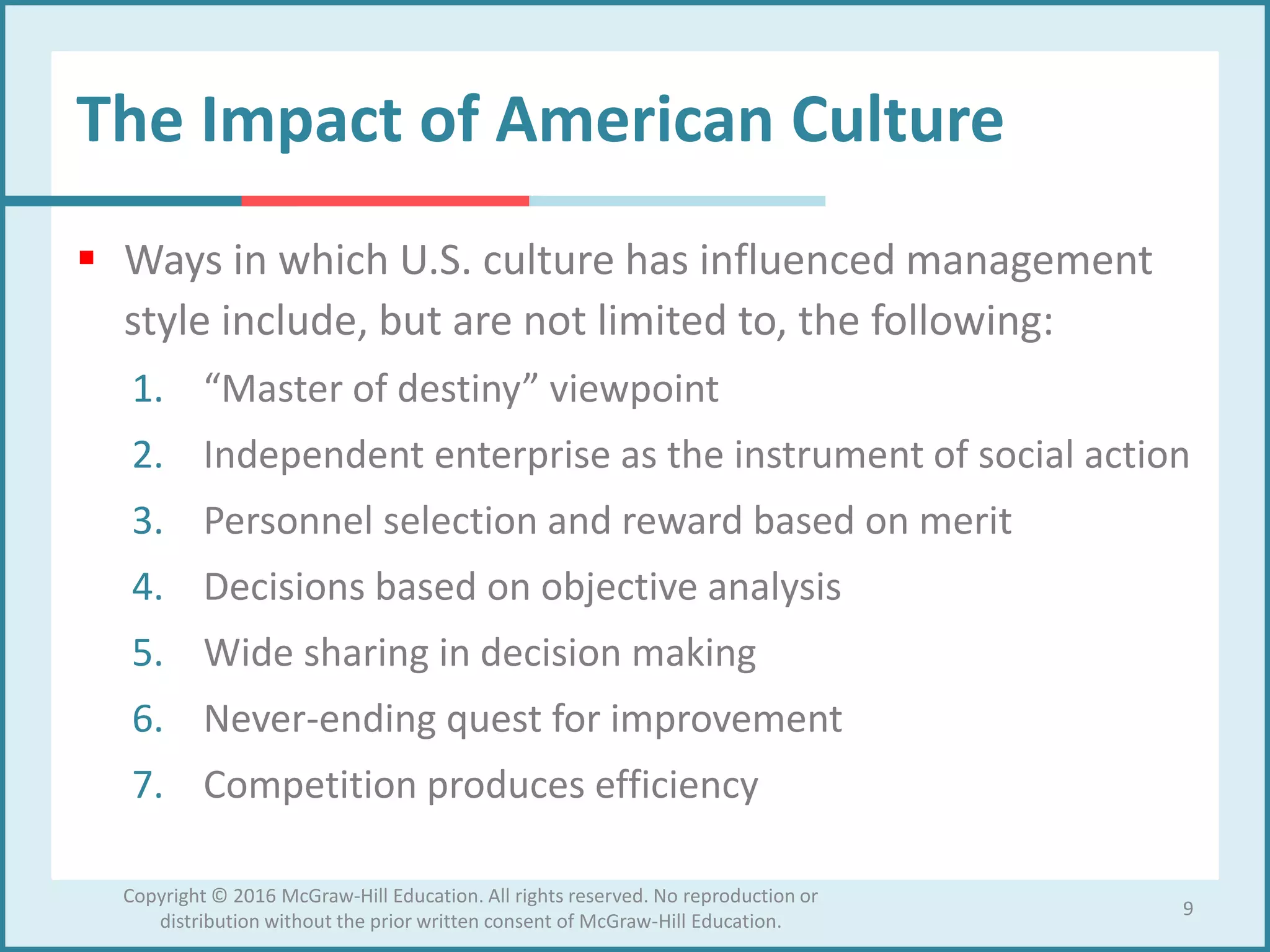 The Impact of American Culture
 Ways in which U.S. culture has influenced management
style include, but are not limited to, the following:
1. “Master of destiny” viewpoint
2. Independent enterprise as the instrument of social action
3. Personnel selection and reward based on merit
4. Decisions based on objective analysis
5. Wide sharing in decision making
6. Never-ending quest for improvement
7. Competition produces efficiency
9
Copyright © 2016 McGraw-Hill Education. All rights reserved. No reproduction or
distribution without the prior written consent of McGraw-Hill Education.
 