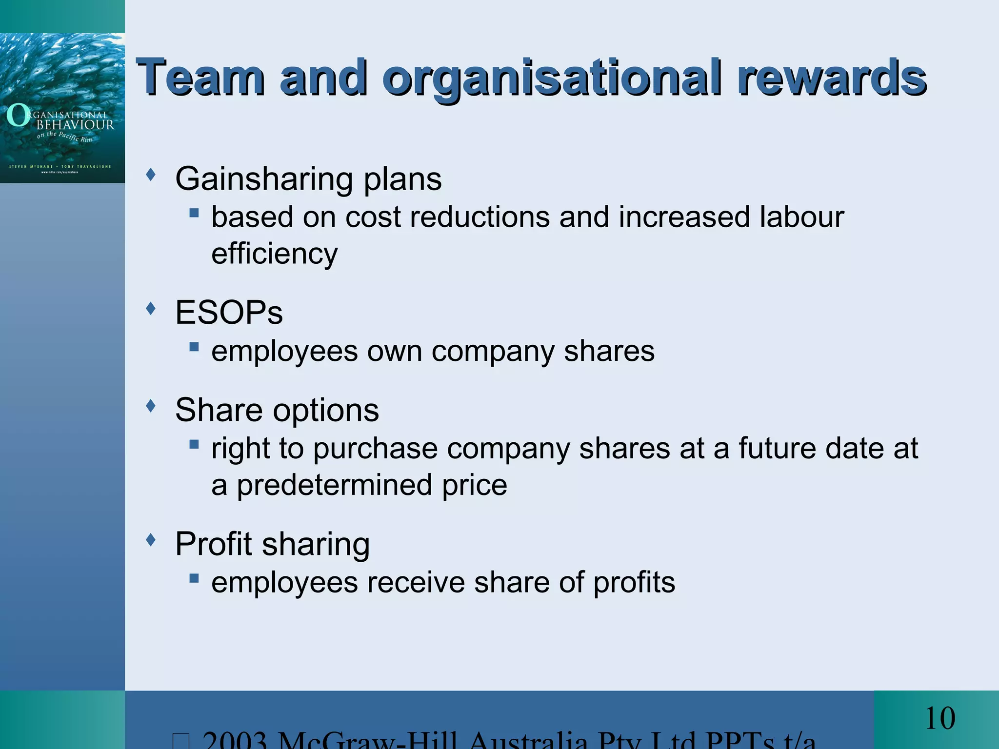 10
Team and organisational rewardsTeam and organisational rewards
 Gainsharing plans
 based on cost reductions and increased labour
efficiency
 ESOPs
 employees own company shares
 Share options
 right to purchase company shares at a future date at
a predetermined price
 Profit sharing
 employees receive share of profits
 