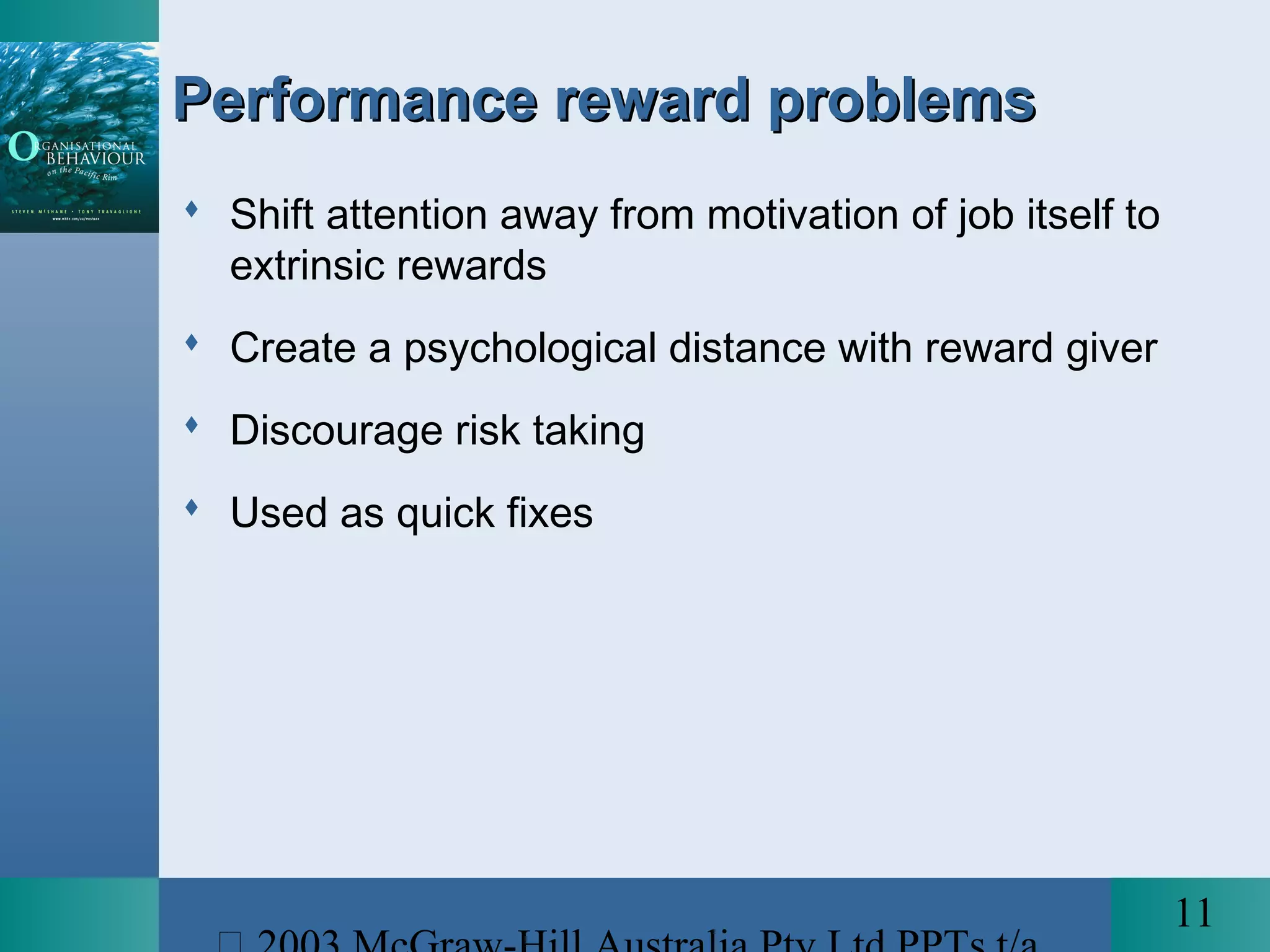 11
Performance reward problemsPerformance reward problems
 Shift attention away from motivation of job itself to
extrinsic rewards
 Create a psychological distance with reward giver
 Discourage risk taking
 Used as quick fixes
 