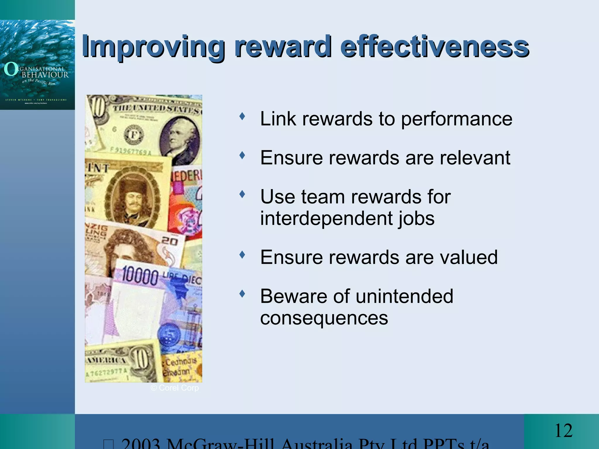 12
Improving reward effectivenessImproving reward effectiveness
 Link rewards to performance
 Ensure rewards are relevant
 Use team rewards for
interdependent jobs
 Ensure rewards are valued
 Beware of unintended
consequences
© Corel Corp
 