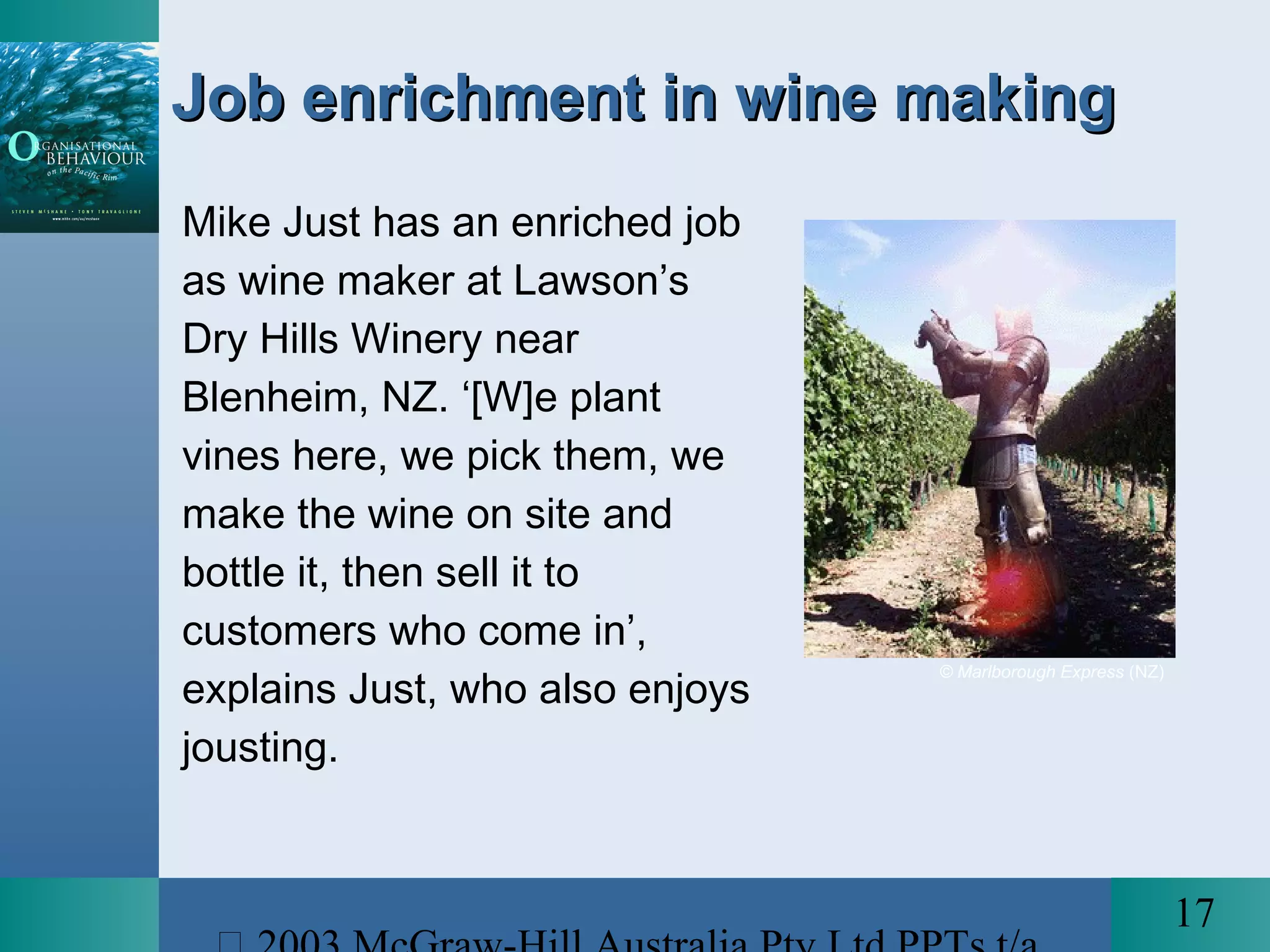 17
Job enrichment in wine makingJob enrichment in wine making
Mike Just has an enriched job
as wine maker at Lawson’s
Dry Hills Winery near
Blenheim, NZ. ‘[W]e plant
vines here, we pick them, we
make the wine on site and
bottle it, then sell it to
customers who come in’,
explains Just, who also enjoys
jousting.
© Marlborough Express (NZ)
 