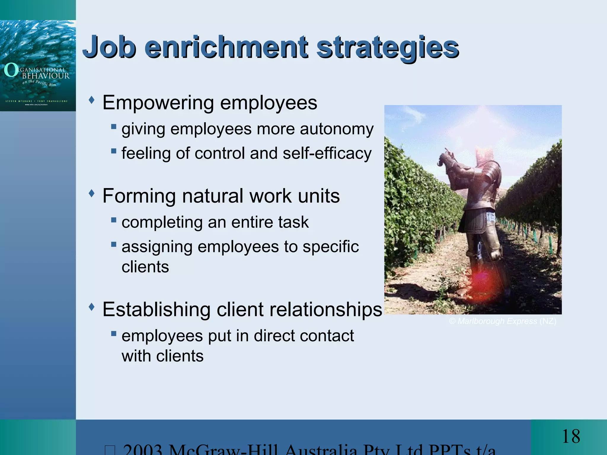18
Job enrichment strategiesJob enrichment strategies
 Empowering employees
 giving employees more autonomy
 feeling of control and self-efficacy
 Forming natural work units
 completing an entire task
 assigning employees to specific
clients
 Establishing client relationships
 employees put in direct contact
with clients
© Marlborough Express (NZ)
 