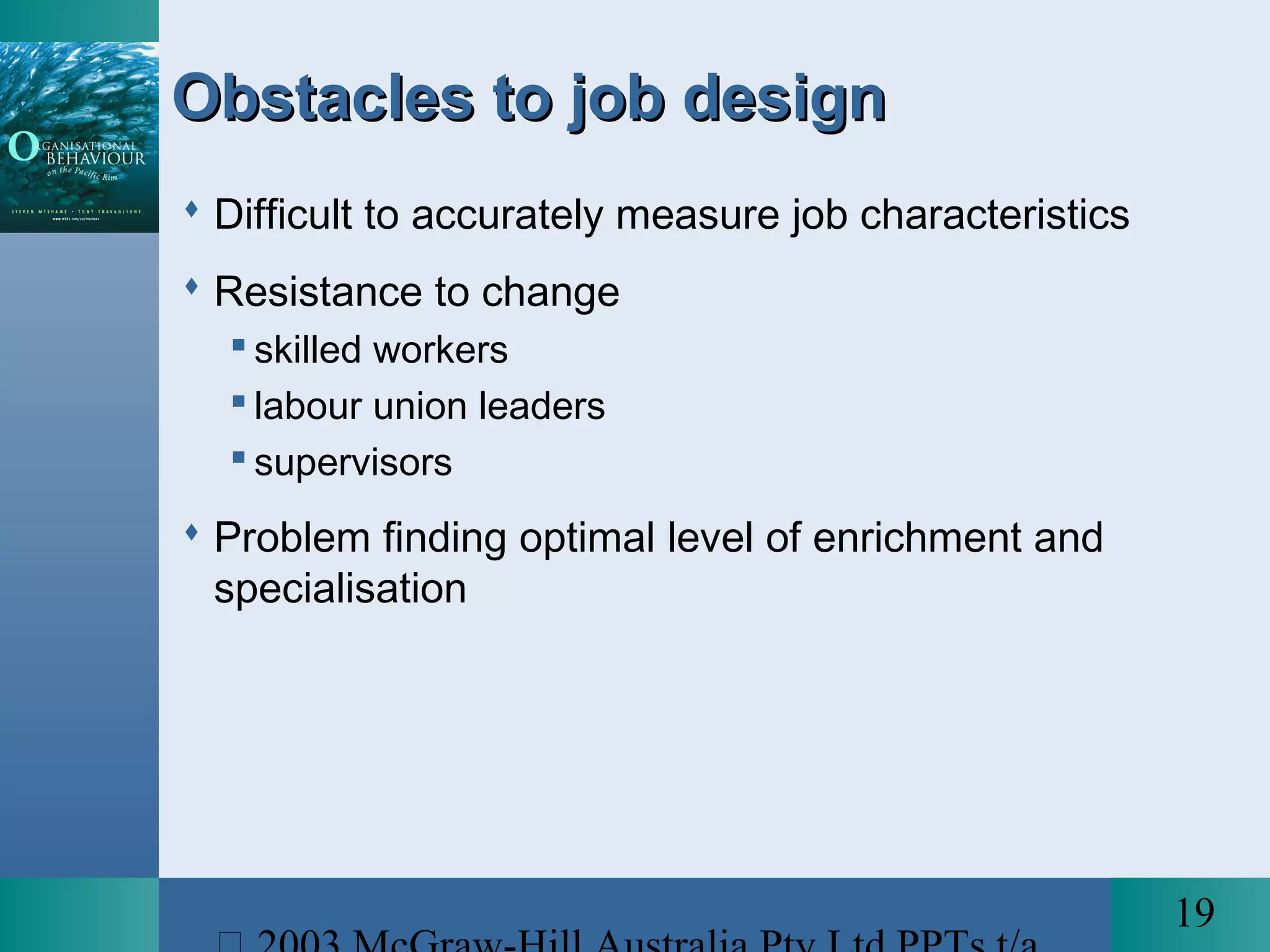 19
Obstacles to job designObstacles to job design
 Difficult to accurately measure job characteristics
 Resistance to change
 skilled workers
 labour union leaders
 supervisors
 Problem finding optimal level of enrichment and
specialisation
 