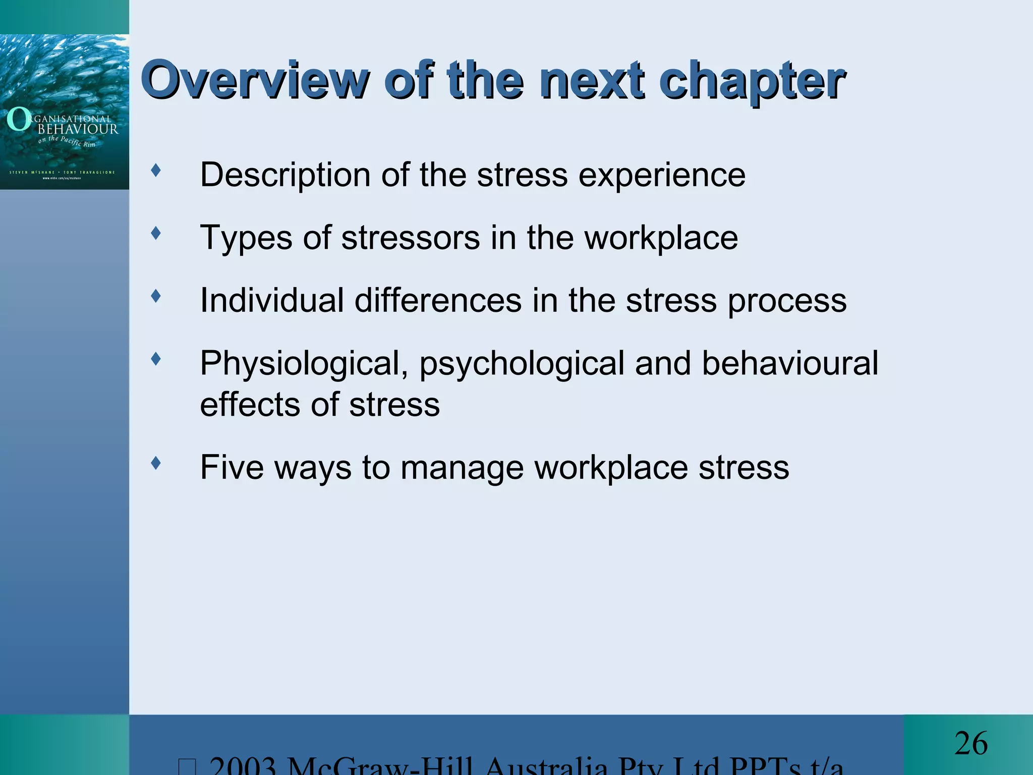 26
Overview of the next chapterOverview of the next chapter
 Description of the stress experience
 Types of stressors in the workplace
 Individual differences in the stress process
 Physiological, psychological and behavioural
effects of stress
 Five ways to manage workplace stress
 